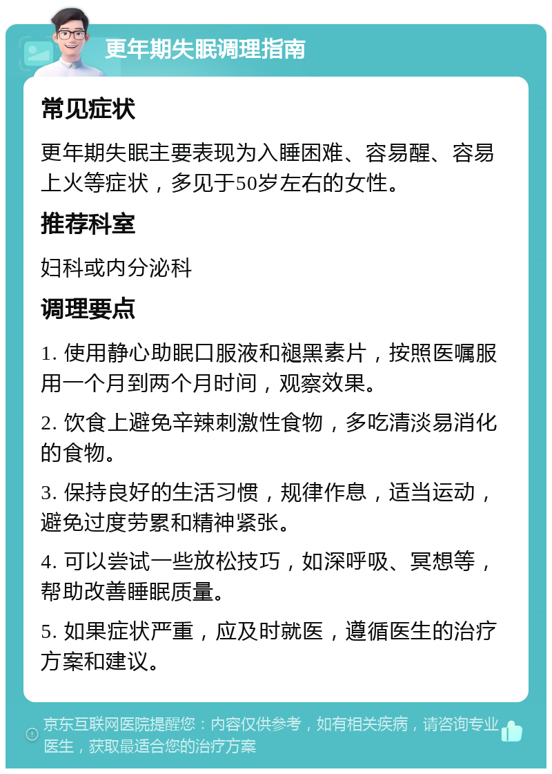 更年期失眠调理指南 常见症状 更年期失眠主要表现为入睡困难、容易醒、容易上火等症状，多见于50岁左右的女性。 推荐科室 妇科或内分泌科 调理要点 1. 使用静心助眠口服液和褪黑素片，按照医嘱服用一个月到两个月时间，观察效果。 2. 饮食上避免辛辣刺激性食物，多吃清淡易消化的食物。 3. 保持良好的生活习惯，规律作息，适当运动，避免过度劳累和精神紧张。 4. 可以尝试一些放松技巧，如深呼吸、冥想等，帮助改善睡眠质量。 5. 如果症状严重，应及时就医，遵循医生的治疗方案和建议。