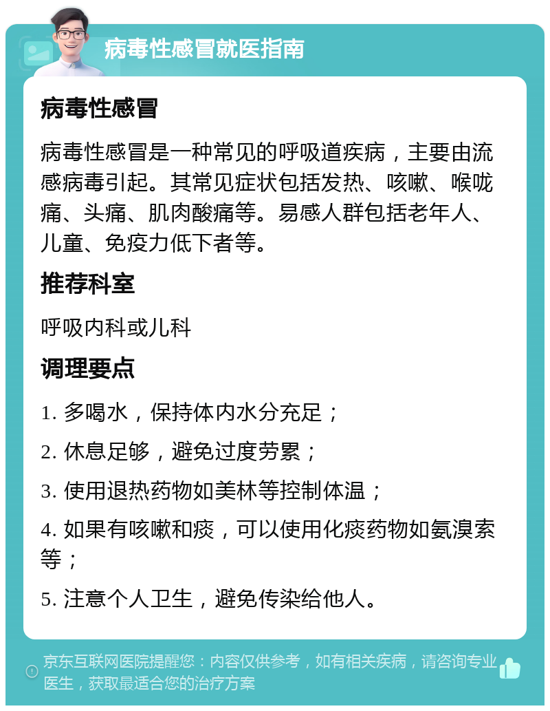 病毒性感冒就医指南 病毒性感冒 病毒性感冒是一种常见的呼吸道疾病，主要由流感病毒引起。其常见症状包括发热、咳嗽、喉咙痛、头痛、肌肉酸痛等。易感人群包括老年人、儿童、免疫力低下者等。 推荐科室 呼吸内科或儿科 调理要点 1. 多喝水，保持体内水分充足； 2. 休息足够，避免过度劳累； 3. 使用退热药物如美林等控制体温； 4. 如果有咳嗽和痰，可以使用化痰药物如氨溴索等； 5. 注意个人卫生，避免传染给他人。