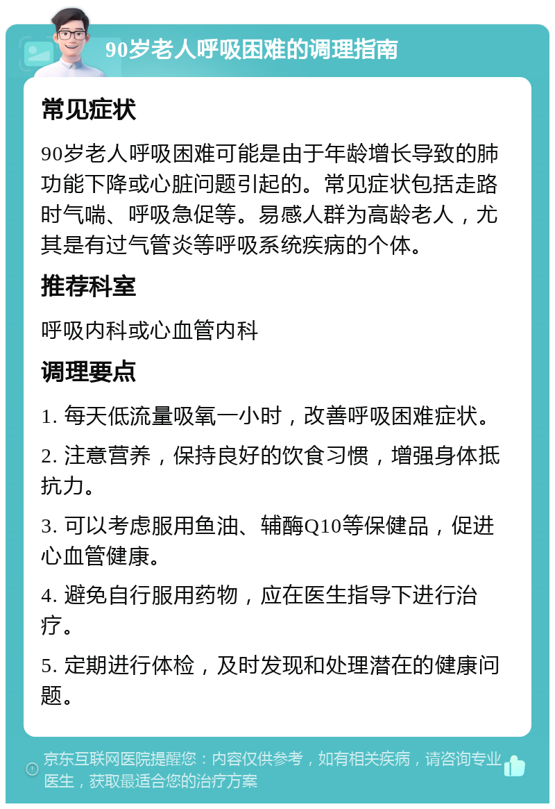 90岁老人呼吸困难的调理指南 常见症状 90岁老人呼吸困难可能是由于年龄增长导致的肺功能下降或心脏问题引起的。常见症状包括走路时气喘、呼吸急促等。易感人群为高龄老人，尤其是有过气管炎等呼吸系统疾病的个体。 推荐科室 呼吸内科或心血管内科 调理要点 1. 每天低流量吸氧一小时，改善呼吸困难症状。 2. 注意营养，保持良好的饮食习惯，增强身体抵抗力。 3. 可以考虑服用鱼油、辅酶Q10等保健品，促进心血管健康。 4. 避免自行服用药物，应在医生指导下进行治疗。 5. 定期进行体检，及时发现和处理潜在的健康问题。