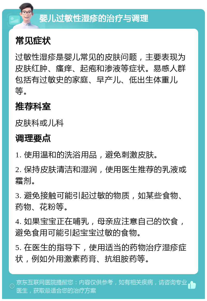 婴儿过敏性湿疹的治疗与调理 常见症状 过敏性湿疹是婴儿常见的皮肤问题，主要表现为皮肤红肿、瘙痒、起疱和渗液等症状。易感人群包括有过敏史的家庭、早产儿、低出生体重儿等。 推荐科室 皮肤科或儿科 调理要点 1. 使用温和的洗浴用品，避免刺激皮肤。 2. 保持皮肤清洁和湿润，使用医生推荐的乳液或霜剂。 3. 避免接触可能引起过敏的物质，如某些食物、药物、花粉等。 4. 如果宝宝正在哺乳，母亲应注意自己的饮食，避免食用可能引起宝宝过敏的食物。 5. 在医生的指导下，使用适当的药物治疗湿疹症状，例如外用激素药膏、抗组胺药等。