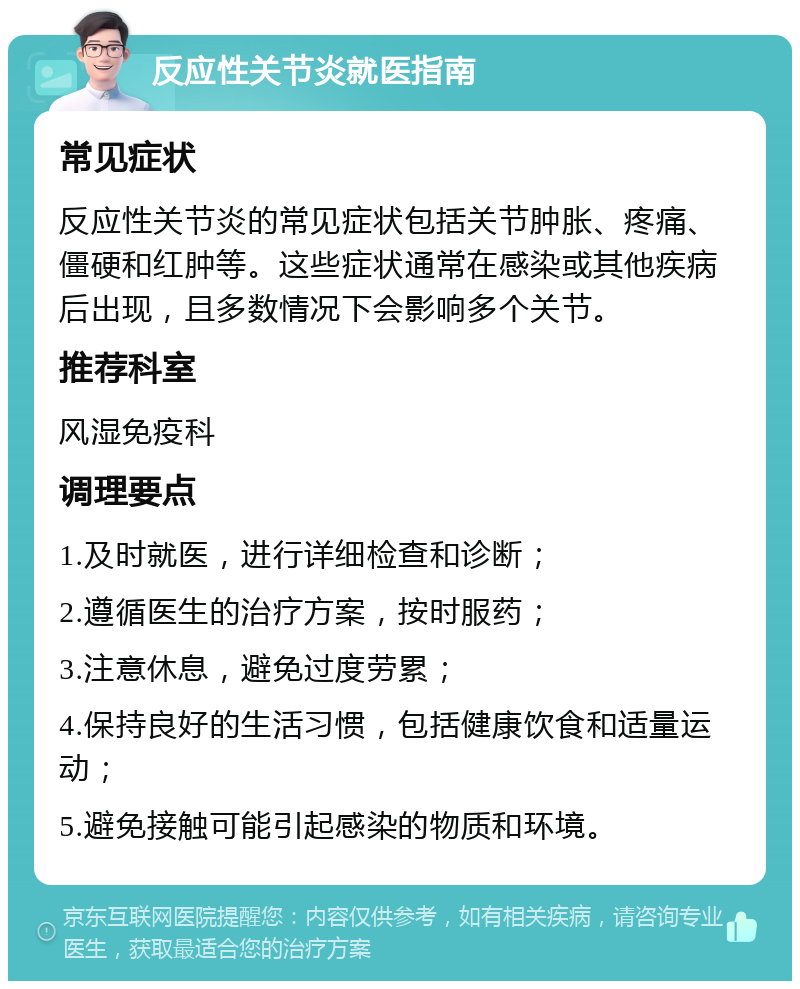 反应性关节炎就医指南 常见症状 反应性关节炎的常见症状包括关节肿胀、疼痛、僵硬和红肿等。这些症状通常在感染或其他疾病后出现，且多数情况下会影响多个关节。 推荐科室 风湿免疫科 调理要点 1.及时就医，进行详细检查和诊断； 2.遵循医生的治疗方案，按时服药； 3.注意休息，避免过度劳累； 4.保持良好的生活习惯，包括健康饮食和适量运动； 5.避免接触可能引起感染的物质和环境。