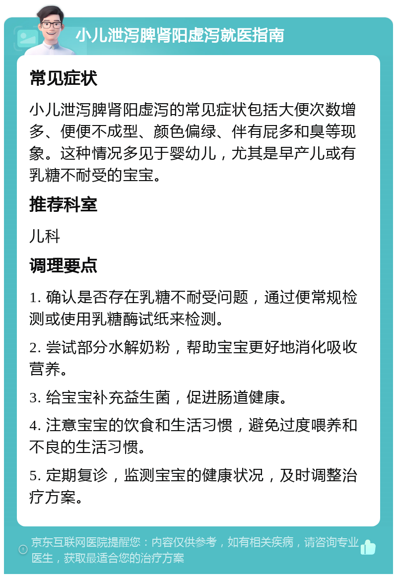 小儿泄泻脾肾阳虚泻就医指南 常见症状 小儿泄泻脾肾阳虚泻的常见症状包括大便次数增多、便便不成型、颜色偏绿、伴有屁多和臭等现象。这种情况多见于婴幼儿，尤其是早产儿或有乳糖不耐受的宝宝。 推荐科室 儿科 调理要点 1. 确认是否存在乳糖不耐受问题，通过便常规检测或使用乳糖酶试纸来检测。 2. 尝试部分水解奶粉，帮助宝宝更好地消化吸收营养。 3. 给宝宝补充益生菌，促进肠道健康。 4. 注意宝宝的饮食和生活习惯，避免过度喂养和不良的生活习惯。 5. 定期复诊，监测宝宝的健康状况，及时调整治疗方案。