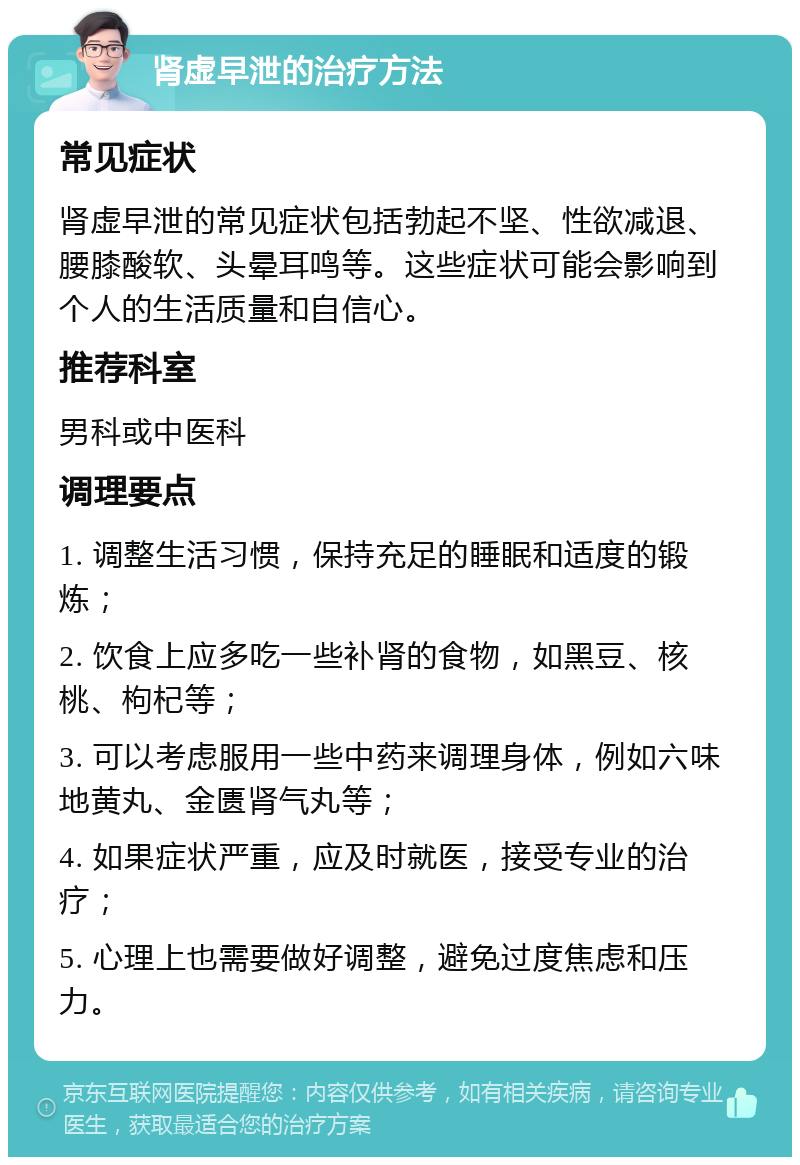 肾虚早泄的治疗方法 常见症状 肾虚早泄的常见症状包括勃起不坚、性欲减退、腰膝酸软、头晕耳鸣等。这些症状可能会影响到个人的生活质量和自信心。 推荐科室 男科或中医科 调理要点 1. 调整生活习惯，保持充足的睡眠和适度的锻炼； 2. 饮食上应多吃一些补肾的食物，如黑豆、核桃、枸杞等； 3. 可以考虑服用一些中药来调理身体，例如六味地黄丸、金匮肾气丸等； 4. 如果症状严重，应及时就医，接受专业的治疗； 5. 心理上也需要做好调整，避免过度焦虑和压力。