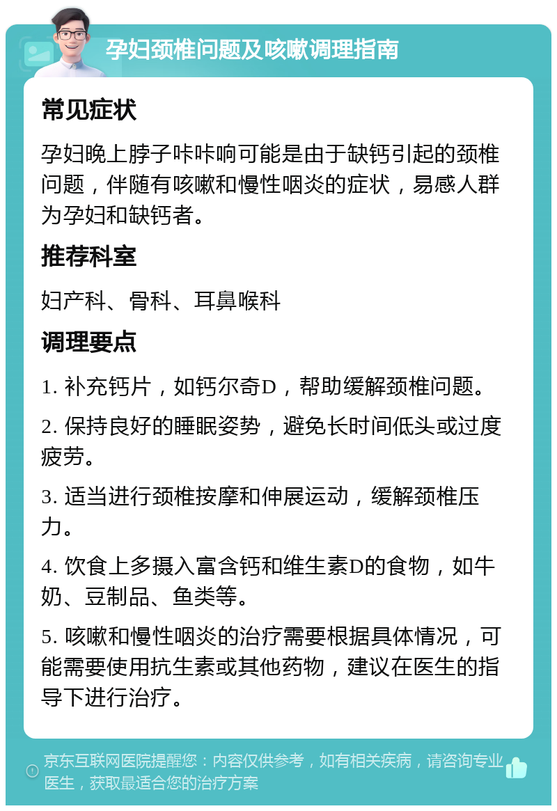 孕妇颈椎问题及咳嗽调理指南 常见症状 孕妇晚上脖子咔咔响可能是由于缺钙引起的颈椎问题，伴随有咳嗽和慢性咽炎的症状，易感人群为孕妇和缺钙者。 推荐科室 妇产科、骨科、耳鼻喉科 调理要点 1. 补充钙片，如钙尔奇D，帮助缓解颈椎问题。 2. 保持良好的睡眠姿势，避免长时间低头或过度疲劳。 3. 适当进行颈椎按摩和伸展运动，缓解颈椎压力。 4. 饮食上多摄入富含钙和维生素D的食物，如牛奶、豆制品、鱼类等。 5. 咳嗽和慢性咽炎的治疗需要根据具体情况，可能需要使用抗生素或其他药物，建议在医生的指导下进行治疗。