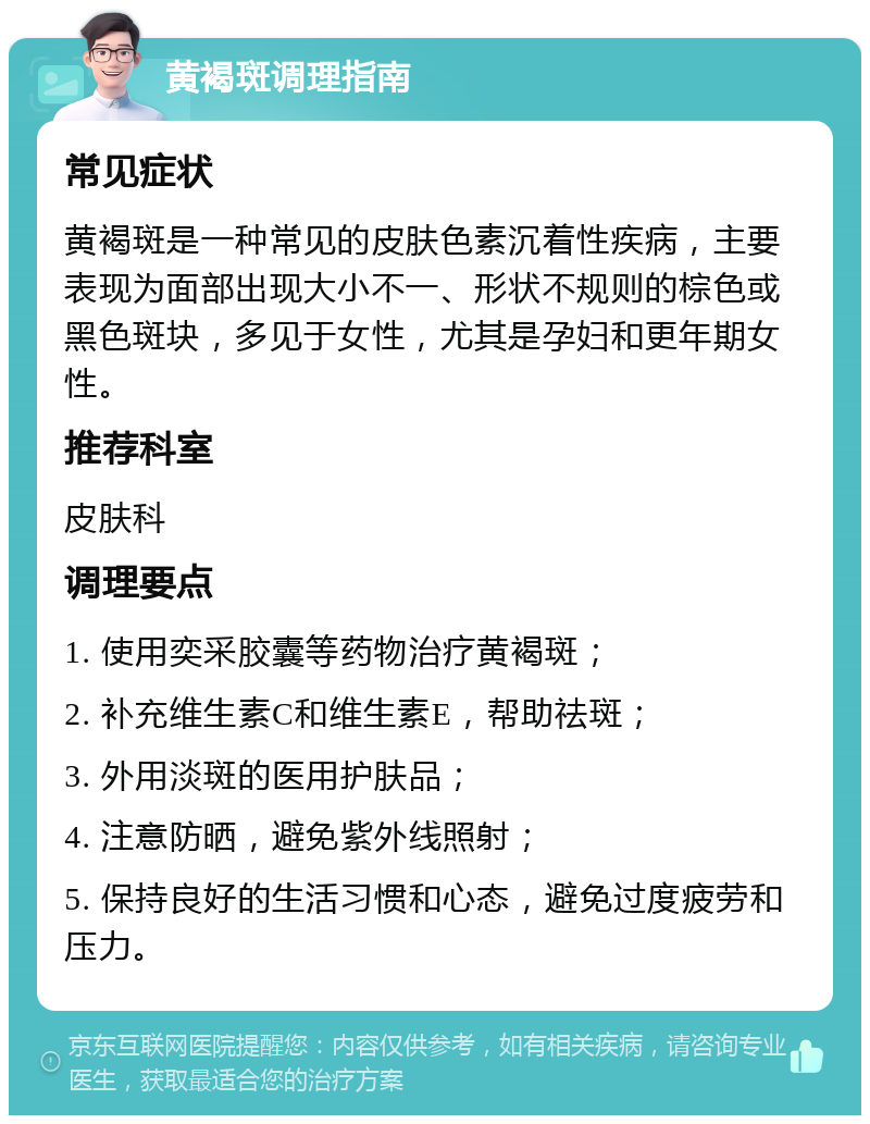 黄褐斑调理指南 常见症状 黄褐斑是一种常见的皮肤色素沉着性疾病，主要表现为面部出现大小不一、形状不规则的棕色或黑色斑块，多见于女性，尤其是孕妇和更年期女性。 推荐科室 皮肤科 调理要点 1. 使用奕采胶囊等药物治疗黄褐斑； 2. 补充维生素C和维生素E，帮助祛斑； 3. 外用淡斑的医用护肤品； 4. 注意防晒，避免紫外线照射； 5. 保持良好的生活习惯和心态，避免过度疲劳和压力。