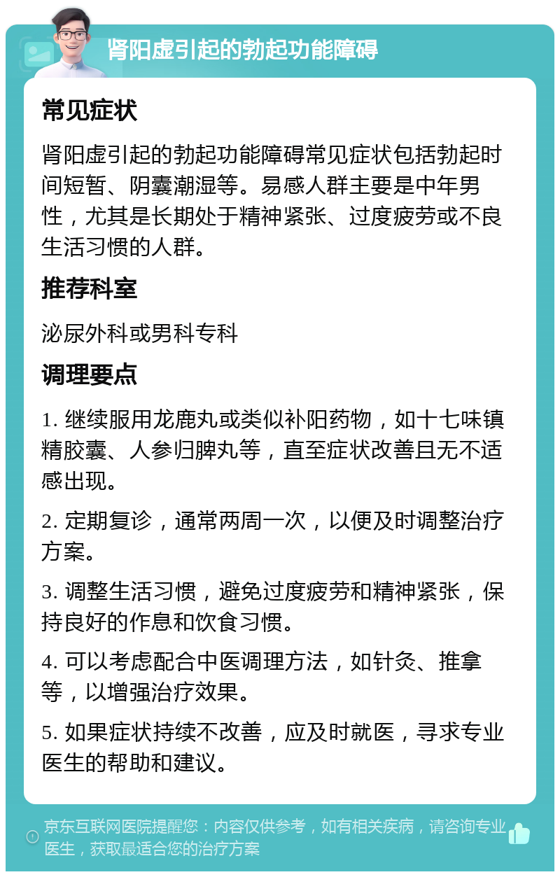 肾阳虚引起的勃起功能障碍 常见症状 肾阳虚引起的勃起功能障碍常见症状包括勃起时间短暂、阴囊潮湿等。易感人群主要是中年男性，尤其是长期处于精神紧张、过度疲劳或不良生活习惯的人群。 推荐科室 泌尿外科或男科专科 调理要点 1. 继续服用龙鹿丸或类似补阳药物，如十七味镇精胶囊、人参归脾丸等，直至症状改善且无不适感出现。 2. 定期复诊，通常两周一次，以便及时调整治疗方案。 3. 调整生活习惯，避免过度疲劳和精神紧张，保持良好的作息和饮食习惯。 4. 可以考虑配合中医调理方法，如针灸、推拿等，以增强治疗效果。 5. 如果症状持续不改善，应及时就医，寻求专业医生的帮助和建议。