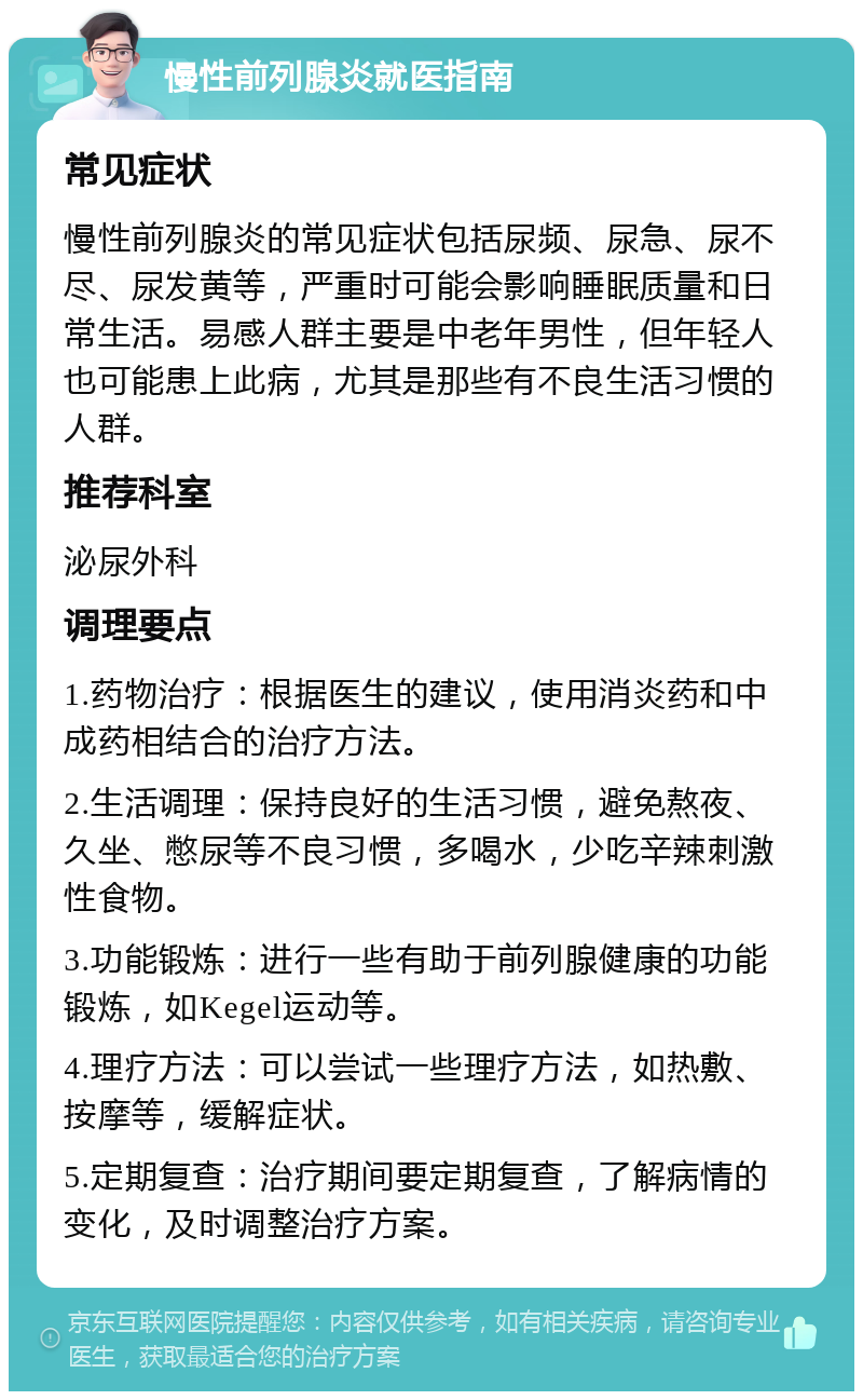 慢性前列腺炎就医指南 常见症状 慢性前列腺炎的常见症状包括尿频、尿急、尿不尽、尿发黄等，严重时可能会影响睡眠质量和日常生活。易感人群主要是中老年男性，但年轻人也可能患上此病，尤其是那些有不良生活习惯的人群。 推荐科室 泌尿外科 调理要点 1.药物治疗：根据医生的建议，使用消炎药和中成药相结合的治疗方法。 2.生活调理：保持良好的生活习惯，避免熬夜、久坐、憋尿等不良习惯，多喝水，少吃辛辣刺激性食物。 3.功能锻炼：进行一些有助于前列腺健康的功能锻炼，如Kegel运动等。 4.理疗方法：可以尝试一些理疗方法，如热敷、按摩等，缓解症状。 5.定期复查：治疗期间要定期复查，了解病情的变化，及时调整治疗方案。