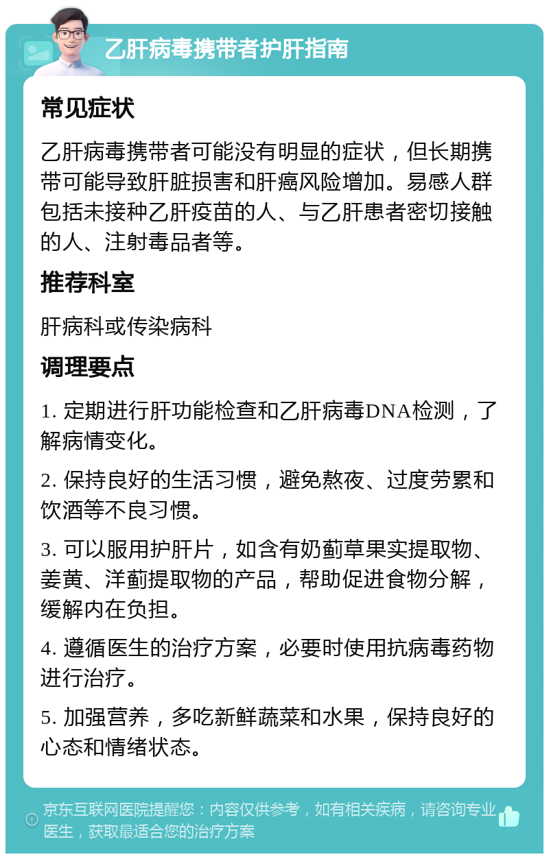 乙肝病毒携带者护肝指南 常见症状 乙肝病毒携带者可能没有明显的症状，但长期携带可能导致肝脏损害和肝癌风险增加。易感人群包括未接种乙肝疫苗的人、与乙肝患者密切接触的人、注射毒品者等。 推荐科室 肝病科或传染病科 调理要点 1. 定期进行肝功能检查和乙肝病毒DNA检测，了解病情变化。 2. 保持良好的生活习惯，避免熬夜、过度劳累和饮酒等不良习惯。 3. 可以服用护肝片，如含有奶蓟草果实提取物、姜黄、洋蓟提取物的产品，帮助促进食物分解，缓解内在负担。 4. 遵循医生的治疗方案，必要时使用抗病毒药物进行治疗。 5. 加强营养，多吃新鲜蔬菜和水果，保持良好的心态和情绪状态。