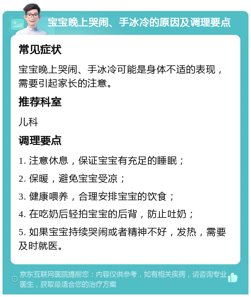 宝宝晚上哭闹、手冰冷的原因及调理要点 常见症状 宝宝晚上哭闹、手冰冷可能是身体不适的表现，需要引起家长的注意。 推荐科室 儿科 调理要点 1. 注意休息，保证宝宝有充足的睡眠； 2. 保暖，避免宝宝受凉； 3. 健康喂养，合理安排宝宝的饮食； 4. 在吃奶后轻拍宝宝的后背，防止吐奶； 5. 如果宝宝持续哭闹或者精神不好，发热，需要及时就医。