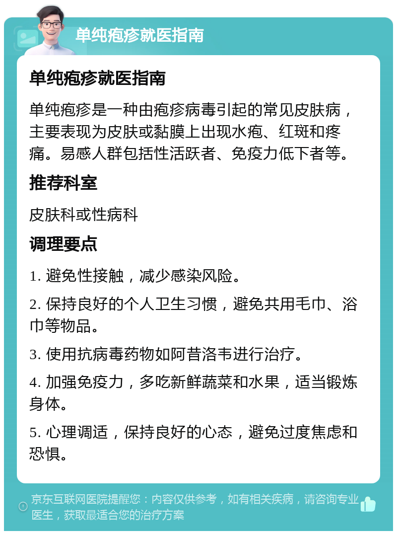 单纯疱疹就医指南 单纯疱疹就医指南 单纯疱疹是一种由疱疹病毒引起的常见皮肤病，主要表现为皮肤或黏膜上出现水疱、红斑和疼痛。易感人群包括性活跃者、免疫力低下者等。 推荐科室 皮肤科或性病科 调理要点 1. 避免性接触，减少感染风险。 2. 保持良好的个人卫生习惯，避免共用毛巾、浴巾等物品。 3. 使用抗病毒药物如阿昔洛韦进行治疗。 4. 加强免疫力，多吃新鲜蔬菜和水果，适当锻炼身体。 5. 心理调适，保持良好的心态，避免过度焦虑和恐惧。