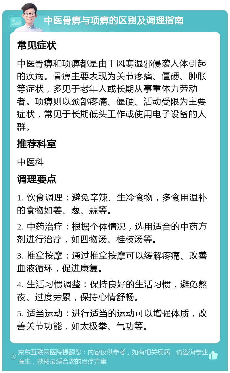 中医骨痹与项痹的区别及调理指南 常见症状 中医骨痹和项痹都是由于风寒湿邪侵袭人体引起的疾病。骨痹主要表现为关节疼痛、僵硬、肿胀等症状，多见于老年人或长期从事重体力劳动者。项痹则以颈部疼痛、僵硬、活动受限为主要症状，常见于长期低头工作或使用电子设备的人群。 推荐科室 中医科 调理要点 1. 饮食调理：避免辛辣、生冷食物，多食用温补的食物如姜、葱、蒜等。 2. 中药治疗：根据个体情况，选用适合的中药方剂进行治疗，如四物汤、桂枝汤等。 3. 推拿按摩：通过推拿按摩可以缓解疼痛、改善血液循环，促进康复。 4. 生活习惯调整：保持良好的生活习惯，避免熬夜、过度劳累，保持心情舒畅。 5. 适当运动：进行适当的运动可以增强体质，改善关节功能，如太极拳、气功等。