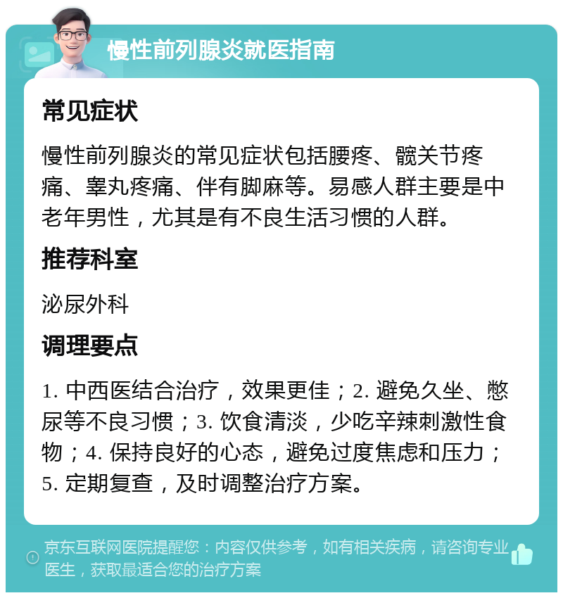 慢性前列腺炎就医指南 常见症状 慢性前列腺炎的常见症状包括腰疼、髋关节疼痛、睾丸疼痛、伴有脚麻等。易感人群主要是中老年男性，尤其是有不良生活习惯的人群。 推荐科室 泌尿外科 调理要点 1. 中西医结合治疗，效果更佳；2. 避免久坐、憋尿等不良习惯；3. 饮食清淡，少吃辛辣刺激性食物；4. 保持良好的心态，避免过度焦虑和压力；5. 定期复查，及时调整治疗方案。