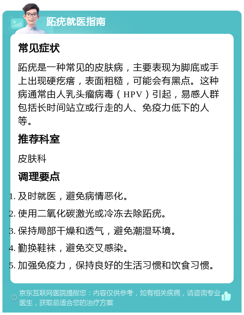 跖疣就医指南 常见症状 跖疣是一种常见的皮肤病，主要表现为脚底或手上出现硬疙瘩，表面粗糙，可能会有黑点。这种病通常由人乳头瘤病毒（HPV）引起，易感人群包括长时间站立或行走的人、免疫力低下的人等。 推荐科室 皮肤科 调理要点 及时就医，避免病情恶化。 使用二氧化碳激光或冷冻去除跖疣。 保持局部干燥和透气，避免潮湿环境。 勤换鞋袜，避免交叉感染。 加强免疫力，保持良好的生活习惯和饮食习惯。