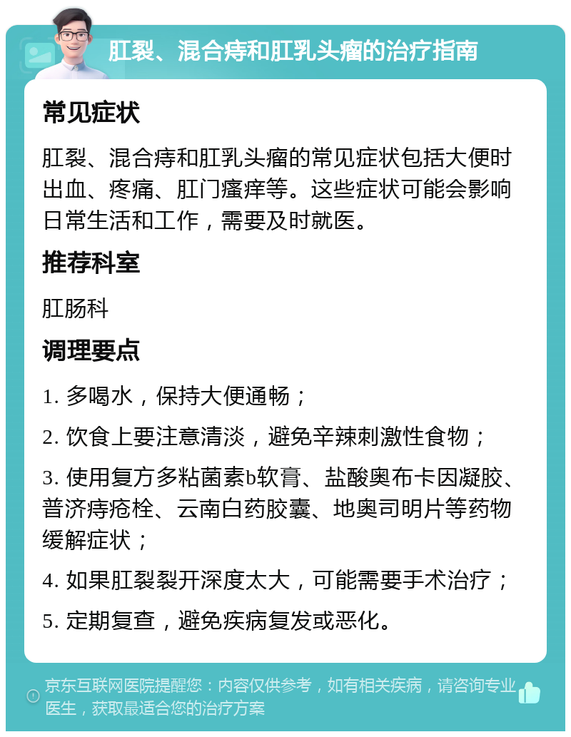 肛裂、混合痔和肛乳头瘤的治疗指南 常见症状 肛裂、混合痔和肛乳头瘤的常见症状包括大便时出血、疼痛、肛门瘙痒等。这些症状可能会影响日常生活和工作，需要及时就医。 推荐科室 肛肠科 调理要点 1. 多喝水，保持大便通畅； 2. 饮食上要注意清淡，避免辛辣刺激性食物； 3. 使用复方多粘菌素b软膏、盐酸奥布卡因凝胶、普济痔疮栓、云南白药胶囊、地奥司明片等药物缓解症状； 4. 如果肛裂裂开深度太大，可能需要手术治疗； 5. 定期复查，避免疾病复发或恶化。