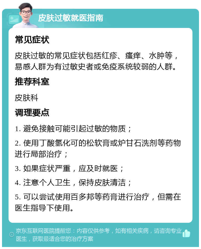 皮肤过敏就医指南 常见症状 皮肤过敏的常见症状包括红疹、瘙痒、水肿等，易感人群为有过敏史者或免疫系统较弱的人群。 推荐科室 皮肤科 调理要点 1. 避免接触可能引起过敏的物质； 2. 使用丁酸氢化可的松软膏或炉甘石洗剂等药物进行局部治疗； 3. 如果症状严重，应及时就医； 4. 注意个人卫生，保持皮肤清洁； 5. 可以尝试使用百多邦等药膏进行治疗，但需在医生指导下使用。