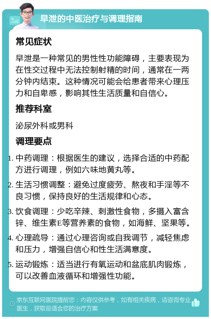 早泄的中医治疗与调理指南 常见症状 早泄是一种常见的男性性功能障碍，主要表现为在性交过程中无法控制射精的时间，通常在一两分钟内结束。这种情况可能会给患者带来心理压力和自卑感，影响其性生活质量和自信心。 推荐科室 泌尿外科或男科 调理要点 中药调理：根据医生的建议，选择合适的中药配方进行调理，例如六味地黄丸等。 生活习惯调整：避免过度疲劳、熬夜和手淫等不良习惯，保持良好的生活规律和心态。 饮食调理：少吃辛辣、刺激性食物，多摄入富含锌、维生素E等营养素的食物，如海鲜、坚果等。 心理疏导：通过心理咨询或自我调节，减轻焦虑和压力，增强自信心和性生活满意度。 运动锻炼：适当进行有氧运动和盆底肌肉锻炼，可以改善血液循环和增强性功能。