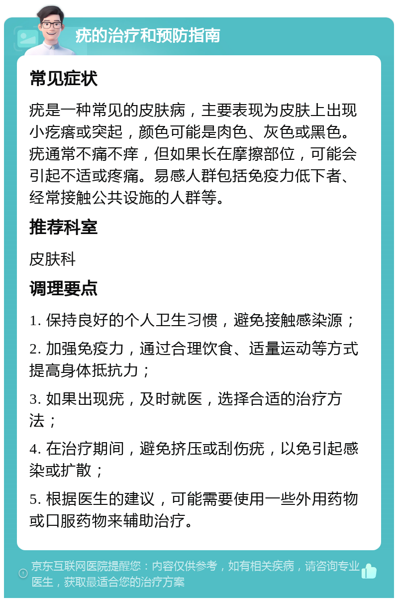 疣的治疗和预防指南 常见症状 疣是一种常见的皮肤病，主要表现为皮肤上出现小疙瘩或突起，颜色可能是肉色、灰色或黑色。疣通常不痛不痒，但如果长在摩擦部位，可能会引起不适或疼痛。易感人群包括免疫力低下者、经常接触公共设施的人群等。 推荐科室 皮肤科 调理要点 1. 保持良好的个人卫生习惯，避免接触感染源； 2. 加强免疫力，通过合理饮食、适量运动等方式提高身体抵抗力； 3. 如果出现疣，及时就医，选择合适的治疗方法； 4. 在治疗期间，避免挤压或刮伤疣，以免引起感染或扩散； 5. 根据医生的建议，可能需要使用一些外用药物或口服药物来辅助治疗。