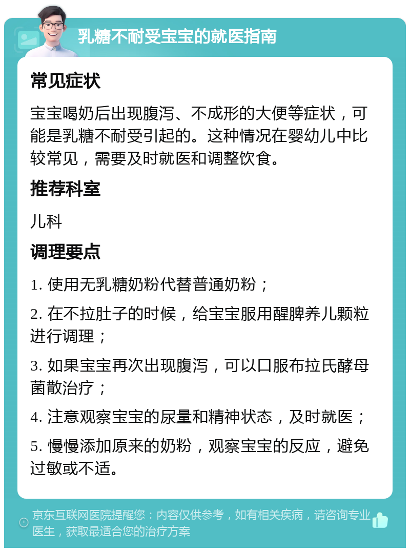 乳糖不耐受宝宝的就医指南 常见症状 宝宝喝奶后出现腹泻、不成形的大便等症状，可能是乳糖不耐受引起的。这种情况在婴幼儿中比较常见，需要及时就医和调整饮食。 推荐科室 儿科 调理要点 1. 使用无乳糖奶粉代替普通奶粉； 2. 在不拉肚子的时候，给宝宝服用醒脾养儿颗粒进行调理； 3. 如果宝宝再次出现腹泻，可以口服布拉氏酵母菌散治疗； 4. 注意观察宝宝的尿量和精神状态，及时就医； 5. 慢慢添加原来的奶粉，观察宝宝的反应，避免过敏或不适。