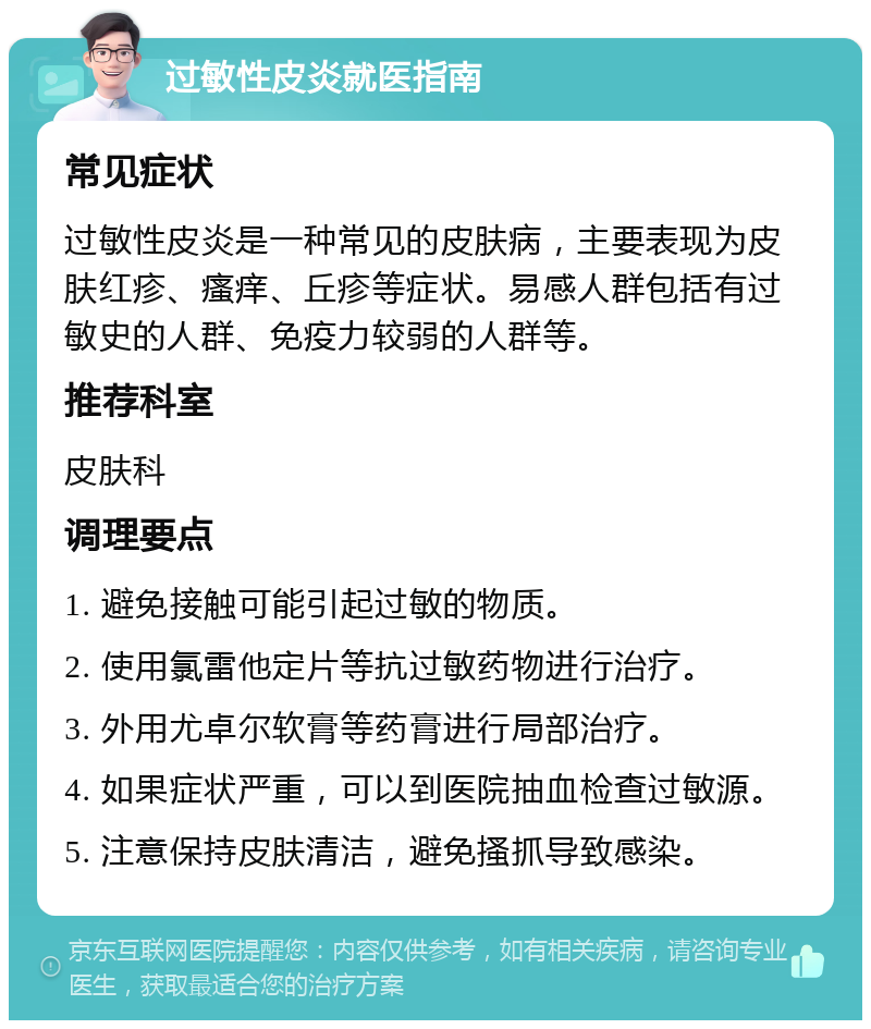 过敏性皮炎就医指南 常见症状 过敏性皮炎是一种常见的皮肤病，主要表现为皮肤红疹、瘙痒、丘疹等症状。易感人群包括有过敏史的人群、免疫力较弱的人群等。 推荐科室 皮肤科 调理要点 1. 避免接触可能引起过敏的物质。 2. 使用氯雷他定片等抗过敏药物进行治疗。 3. 外用尤卓尔软膏等药膏进行局部治疗。 4. 如果症状严重，可以到医院抽血检查过敏源。 5. 注意保持皮肤清洁，避免搔抓导致感染。