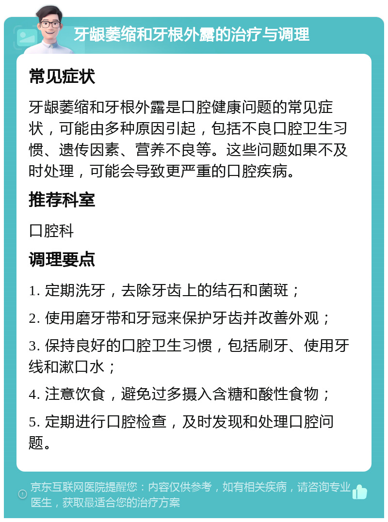 牙龈萎缩和牙根外露的治疗与调理 常见症状 牙龈萎缩和牙根外露是口腔健康问题的常见症状，可能由多种原因引起，包括不良口腔卫生习惯、遗传因素、营养不良等。这些问题如果不及时处理，可能会导致更严重的口腔疾病。 推荐科室 口腔科 调理要点 1. 定期洗牙，去除牙齿上的结石和菌斑； 2. 使用磨牙带和牙冠来保护牙齿并改善外观； 3. 保持良好的口腔卫生习惯，包括刷牙、使用牙线和漱口水； 4. 注意饮食，避免过多摄入含糖和酸性食物； 5. 定期进行口腔检查，及时发现和处理口腔问题。