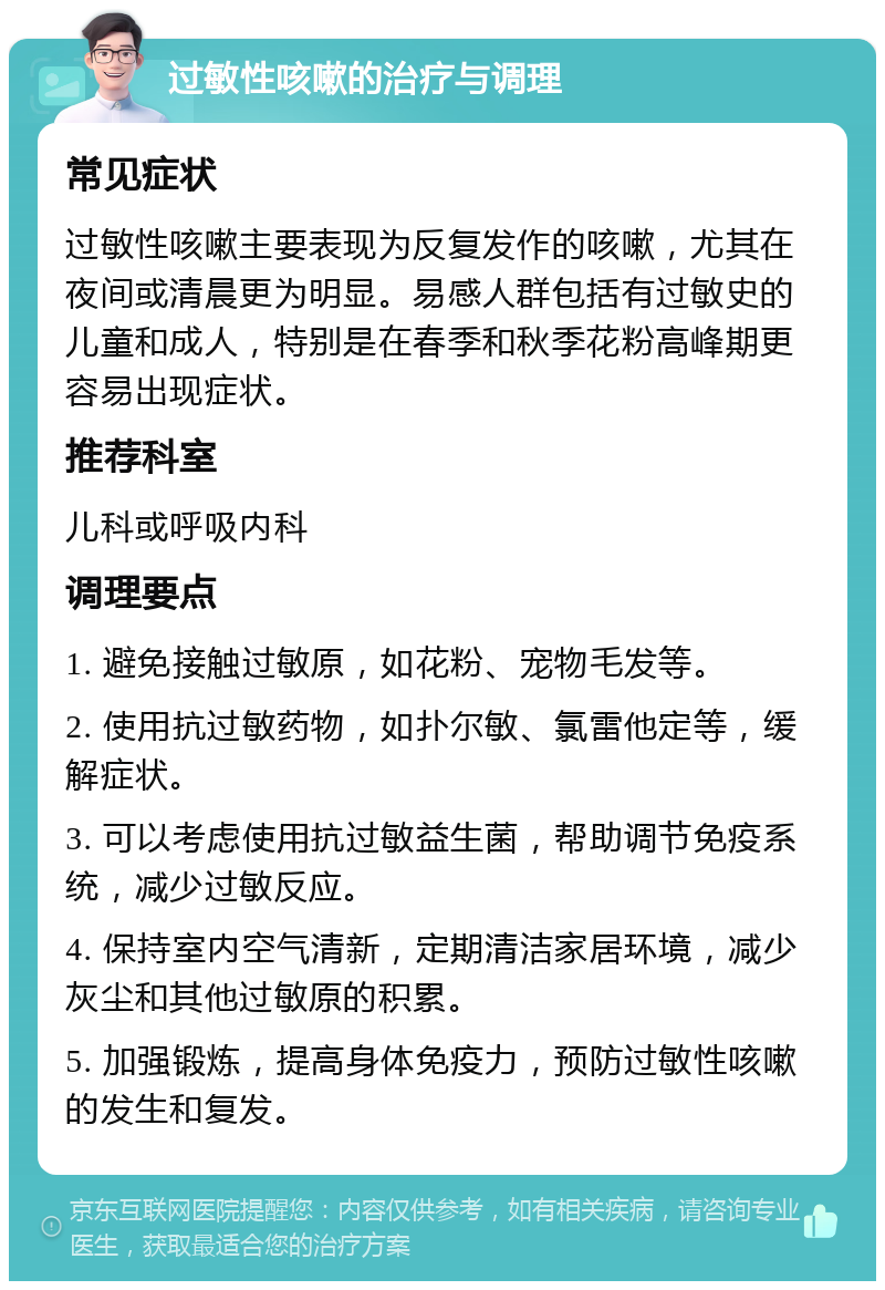 过敏性咳嗽的治疗与调理 常见症状 过敏性咳嗽主要表现为反复发作的咳嗽，尤其在夜间或清晨更为明显。易感人群包括有过敏史的儿童和成人，特别是在春季和秋季花粉高峰期更容易出现症状。 推荐科室 儿科或呼吸内科 调理要点 1. 避免接触过敏原，如花粉、宠物毛发等。 2. 使用抗过敏药物，如扑尔敏、氯雷他定等，缓解症状。 3. 可以考虑使用抗过敏益生菌，帮助调节免疫系统，减少过敏反应。 4. 保持室内空气清新，定期清洁家居环境，减少灰尘和其他过敏原的积累。 5. 加强锻炼，提高身体免疫力，预防过敏性咳嗽的发生和复发。