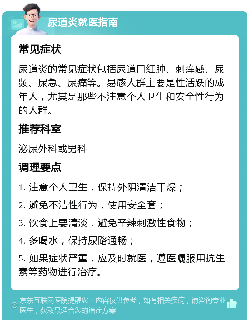 尿道炎就医指南 常见症状 尿道炎的常见症状包括尿道口红肿、刺痒感、尿频、尿急、尿痛等。易感人群主要是性活跃的成年人，尤其是那些不注意个人卫生和安全性行为的人群。 推荐科室 泌尿外科或男科 调理要点 1. 注意个人卫生，保持外阴清洁干燥； 2. 避免不洁性行为，使用安全套； 3. 饮食上要清淡，避免辛辣刺激性食物； 4. 多喝水，保持尿路通畅； 5. 如果症状严重，应及时就医，遵医嘱服用抗生素等药物进行治疗。