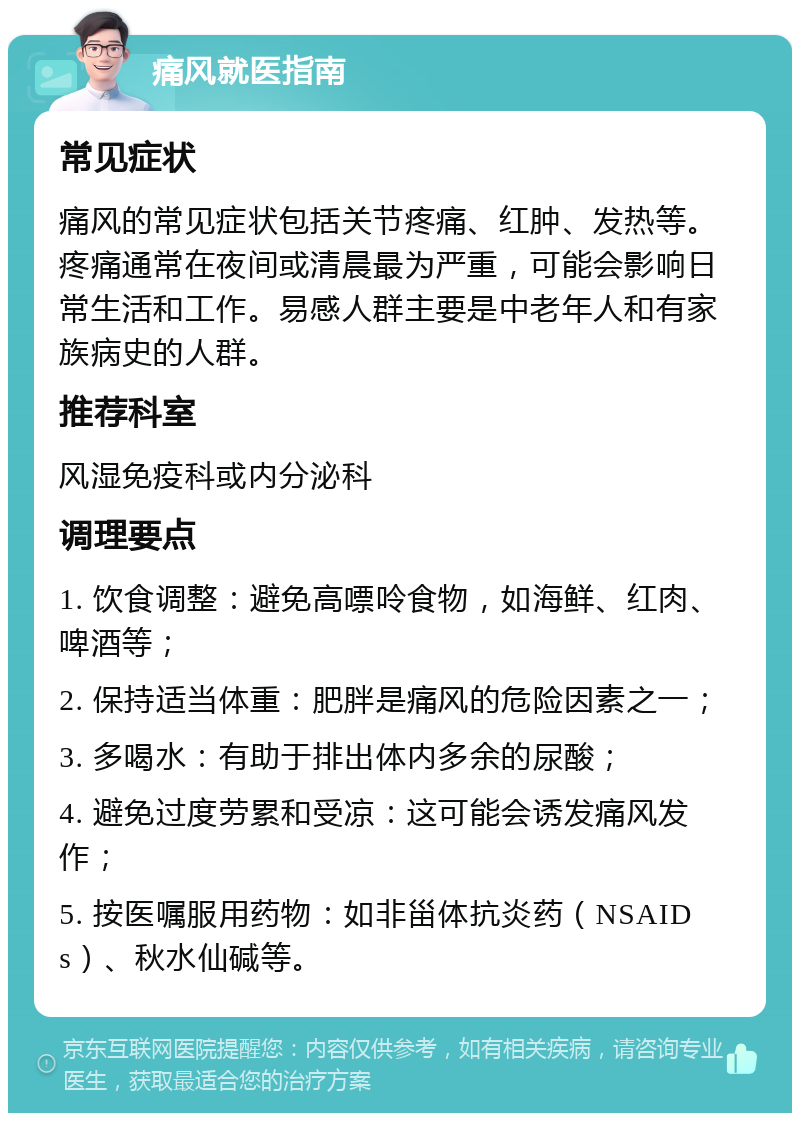 痛风就医指南 常见症状 痛风的常见症状包括关节疼痛、红肿、发热等。疼痛通常在夜间或清晨最为严重，可能会影响日常生活和工作。易感人群主要是中老年人和有家族病史的人群。 推荐科室 风湿免疫科或内分泌科 调理要点 1. 饮食调整：避免高嘌呤食物，如海鲜、红肉、啤酒等； 2. 保持适当体重：肥胖是痛风的危险因素之一； 3. 多喝水：有助于排出体内多余的尿酸； 4. 避免过度劳累和受凉：这可能会诱发痛风发作； 5. 按医嘱服用药物：如非甾体抗炎药（NSAIDs）、秋水仙碱等。