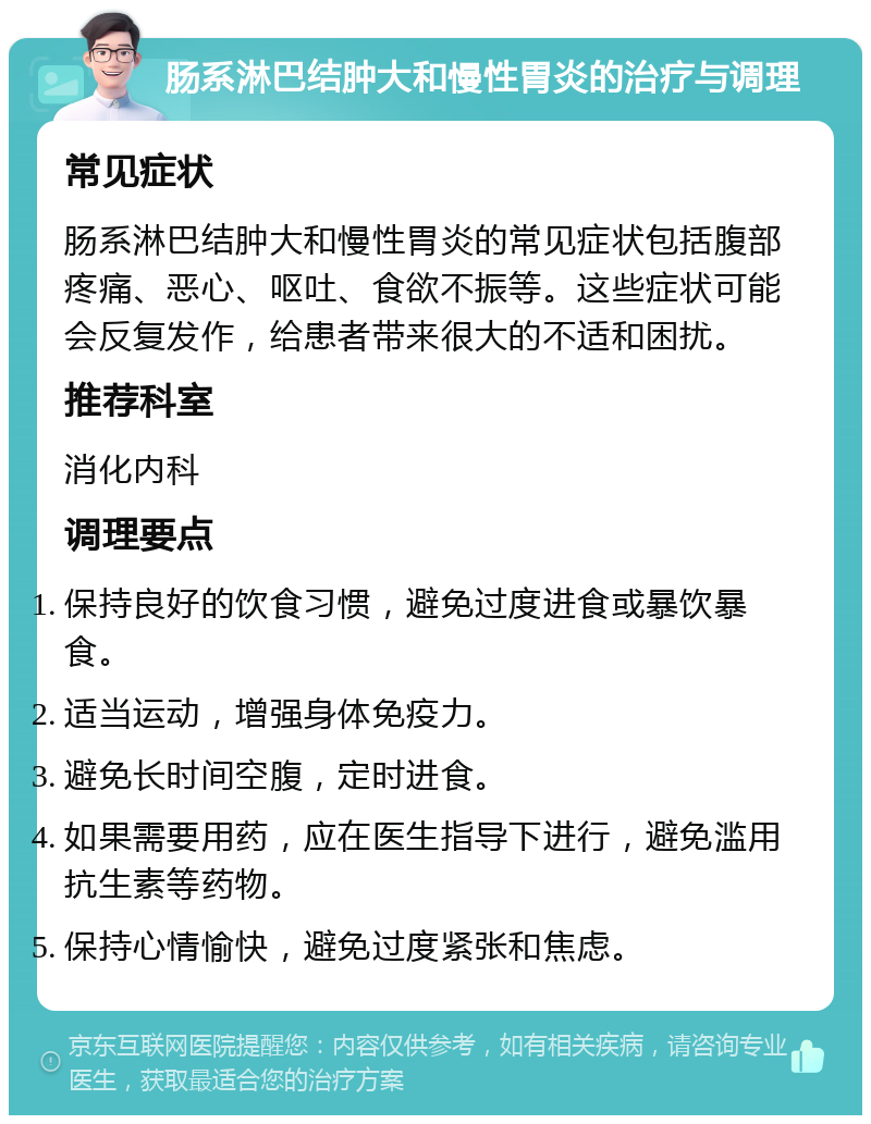 肠系淋巴结肿大和慢性胃炎的治疗与调理 常见症状 肠系淋巴结肿大和慢性胃炎的常见症状包括腹部疼痛、恶心、呕吐、食欲不振等。这些症状可能会反复发作，给患者带来很大的不适和困扰。 推荐科室 消化内科 调理要点 保持良好的饮食习惯，避免过度进食或暴饮暴食。 适当运动，增强身体免疫力。 避免长时间空腹，定时进食。 如果需要用药，应在医生指导下进行，避免滥用抗生素等药物。 保持心情愉快，避免过度紧张和焦虑。