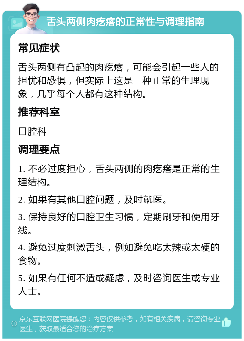 舌头两侧肉疙瘩的正常性与调理指南 常见症状 舌头两侧有凸起的肉疙瘩，可能会引起一些人的担忧和恐惧，但实际上这是一种正常的生理现象，几乎每个人都有这种结构。 推荐科室 口腔科 调理要点 1. 不必过度担心，舌头两侧的肉疙瘩是正常的生理结构。 2. 如果有其他口腔问题，及时就医。 3. 保持良好的口腔卫生习惯，定期刷牙和使用牙线。 4. 避免过度刺激舌头，例如避免吃太辣或太硬的食物。 5. 如果有任何不适或疑虑，及时咨询医生或专业人士。