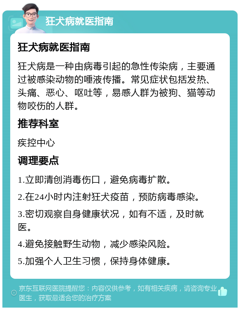 狂犬病就医指南 狂犬病就医指南 狂犬病是一种由病毒引起的急性传染病，主要通过被感染动物的唾液传播。常见症状包括发热、头痛、恶心、呕吐等，易感人群为被狗、猫等动物咬伤的人群。 推荐科室 疾控中心 调理要点 1.立即清创消毒伤口，避免病毒扩散。 2.在24小时内注射狂犬疫苗，预防病毒感染。 3.密切观察自身健康状况，如有不适，及时就医。 4.避免接触野生动物，减少感染风险。 5.加强个人卫生习惯，保持身体健康。