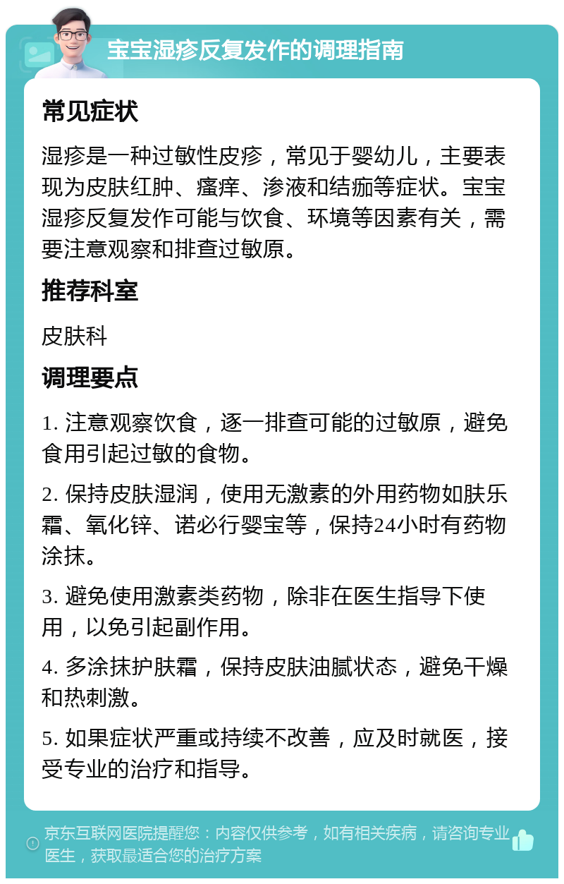 宝宝湿疹反复发作的调理指南 常见症状 湿疹是一种过敏性皮疹，常见于婴幼儿，主要表现为皮肤红肿、瘙痒、渗液和结痂等症状。宝宝湿疹反复发作可能与饮食、环境等因素有关，需要注意观察和排查过敏原。 推荐科室 皮肤科 调理要点 1. 注意观察饮食，逐一排查可能的过敏原，避免食用引起过敏的食物。 2. 保持皮肤湿润，使用无激素的外用药物如肤乐霜、氧化锌、诺必行婴宝等，保持24小时有药物涂抹。 3. 避免使用激素类药物，除非在医生指导下使用，以免引起副作用。 4. 多涂抹护肤霜，保持皮肤油腻状态，避免干燥和热刺激。 5. 如果症状严重或持续不改善，应及时就医，接受专业的治疗和指导。