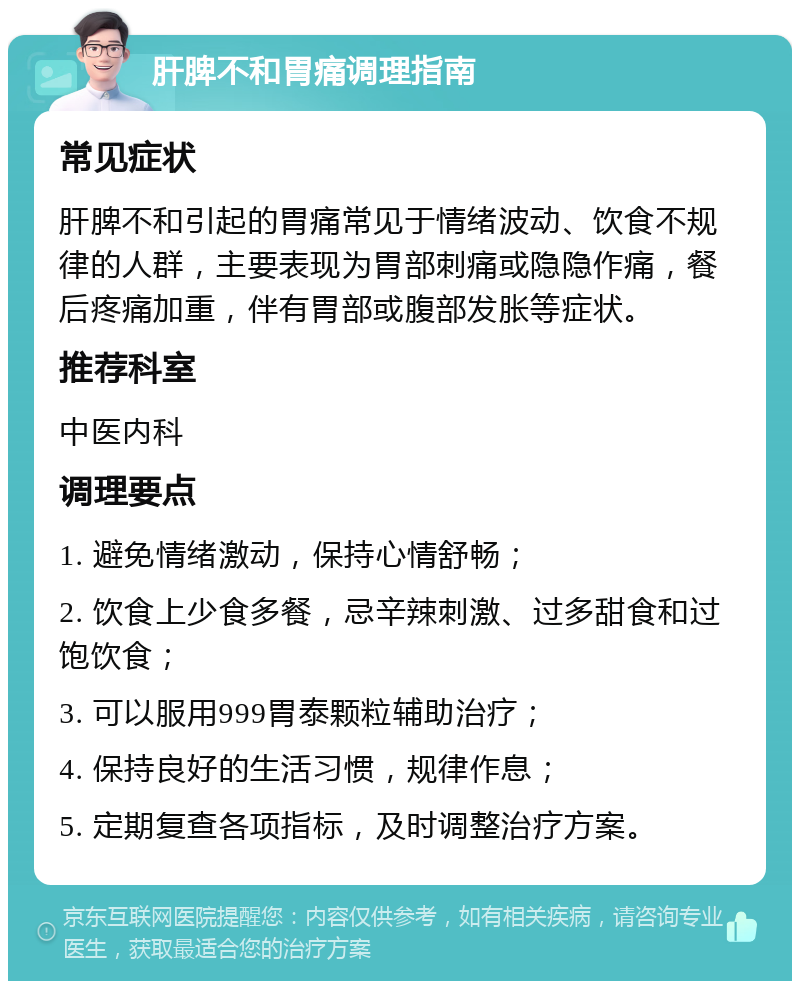 肝脾不和胃痛调理指南 常见症状 肝脾不和引起的胃痛常见于情绪波动、饮食不规律的人群，主要表现为胃部刺痛或隐隐作痛，餐后疼痛加重，伴有胃部或腹部发胀等症状。 推荐科室 中医内科 调理要点 1. 避免情绪激动，保持心情舒畅； 2. 饮食上少食多餐，忌辛辣刺激、过多甜食和过饱饮食； 3. 可以服用999胃泰颗粒辅助治疗； 4. 保持良好的生活习惯，规律作息； 5. 定期复查各项指标，及时调整治疗方案。