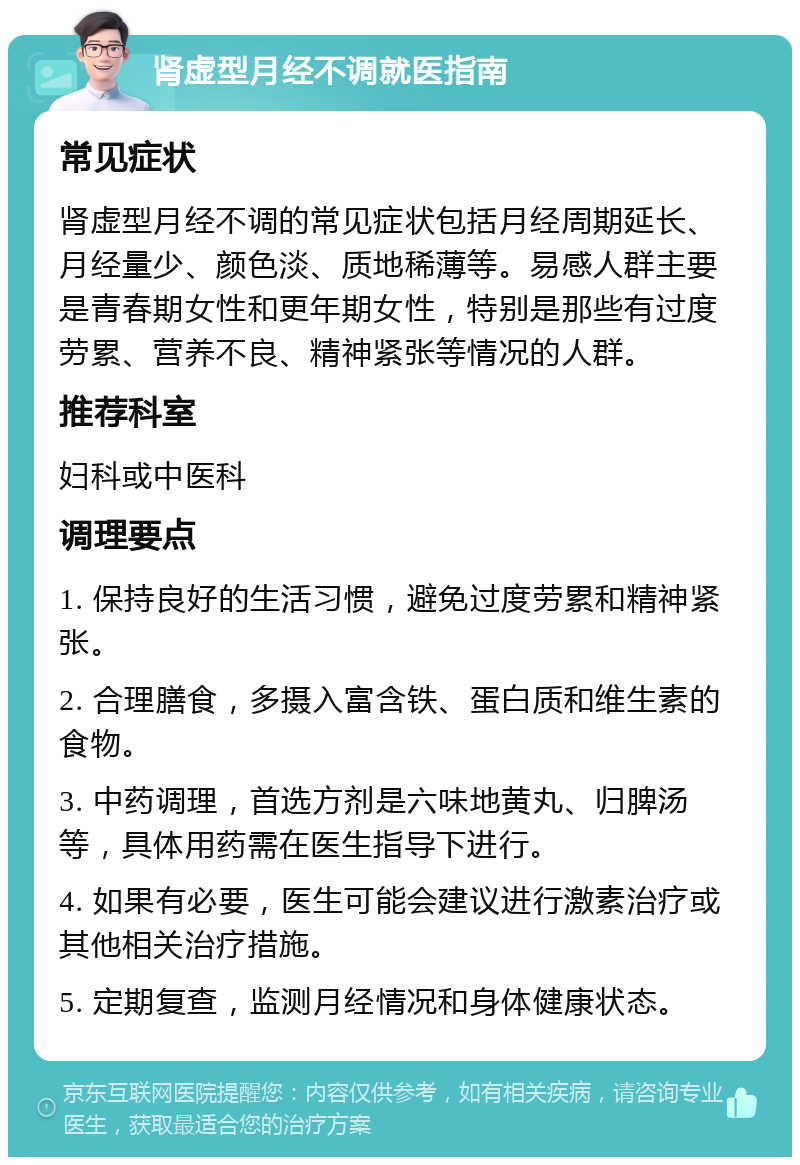 肾虚型月经不调就医指南 常见症状 肾虚型月经不调的常见症状包括月经周期延长、月经量少、颜色淡、质地稀薄等。易感人群主要是青春期女性和更年期女性，特别是那些有过度劳累、营养不良、精神紧张等情况的人群。 推荐科室 妇科或中医科 调理要点 1. 保持良好的生活习惯，避免过度劳累和精神紧张。 2. 合理膳食，多摄入富含铁、蛋白质和维生素的食物。 3. 中药调理，首选方剂是六味地黄丸、归脾汤等，具体用药需在医生指导下进行。 4. 如果有必要，医生可能会建议进行激素治疗或其他相关治疗措施。 5. 定期复查，监测月经情况和身体健康状态。