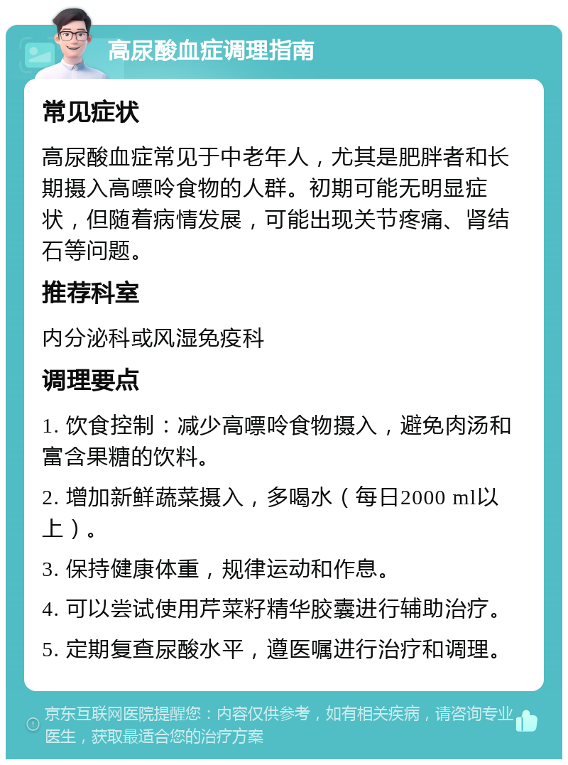 高尿酸血症调理指南 常见症状 高尿酸血症常见于中老年人，尤其是肥胖者和长期摄入高嘌呤食物的人群。初期可能无明显症状，但随着病情发展，可能出现关节疼痛、肾结石等问题。 推荐科室 内分泌科或风湿免疫科 调理要点 1. 饮食控制：减少高嘌呤食物摄入，避免肉汤和富含果糖的饮料。 2. 增加新鲜蔬菜摄入，多喝水（每日2000 ml以上）。 3. 保持健康体重，规律运动和作息。 4. 可以尝试使用芹菜籽精华胶囊进行辅助治疗。 5. 定期复查尿酸水平，遵医嘱进行治疗和调理。