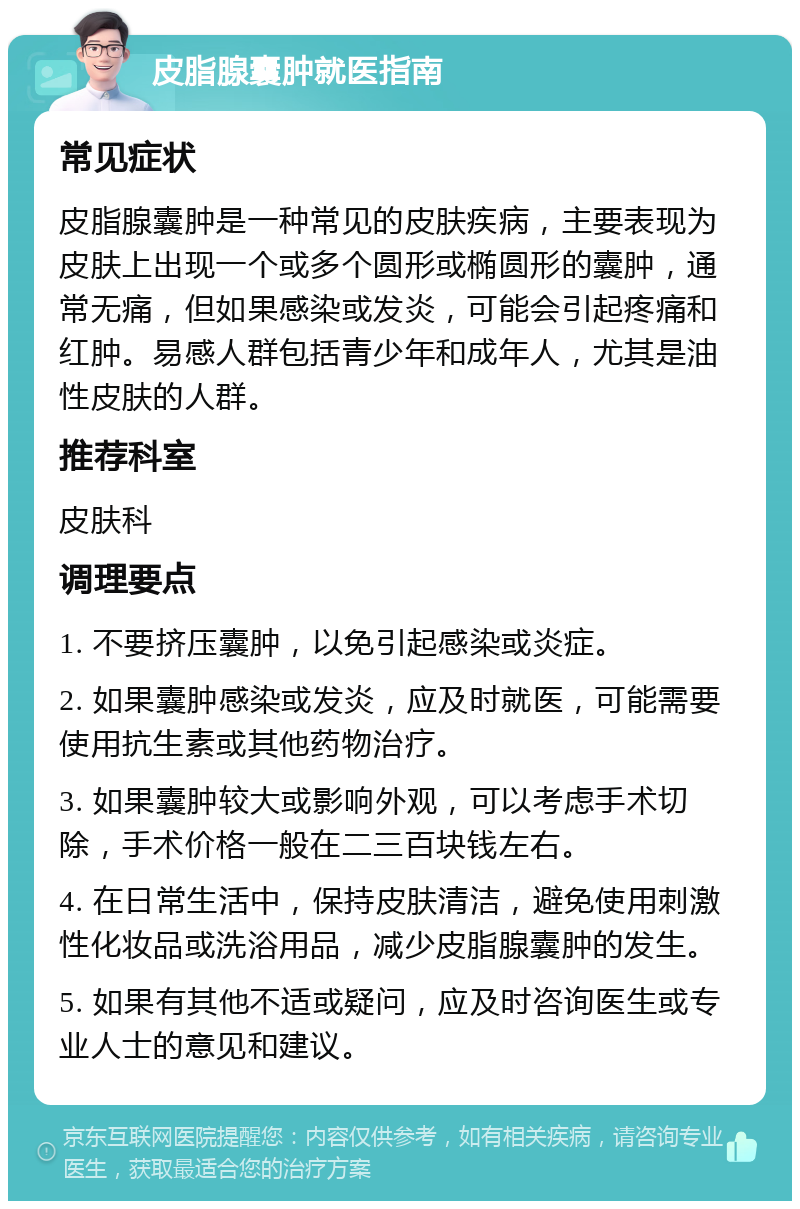 皮脂腺囊肿就医指南 常见症状 皮脂腺囊肿是一种常见的皮肤疾病，主要表现为皮肤上出现一个或多个圆形或椭圆形的囊肿，通常无痛，但如果感染或发炎，可能会引起疼痛和红肿。易感人群包括青少年和成年人，尤其是油性皮肤的人群。 推荐科室 皮肤科 调理要点 1. 不要挤压囊肿，以免引起感染或炎症。 2. 如果囊肿感染或发炎，应及时就医，可能需要使用抗生素或其他药物治疗。 3. 如果囊肿较大或影响外观，可以考虑手术切除，手术价格一般在二三百块钱左右。 4. 在日常生活中，保持皮肤清洁，避免使用刺激性化妆品或洗浴用品，减少皮脂腺囊肿的发生。 5. 如果有其他不适或疑问，应及时咨询医生或专业人士的意见和建议。