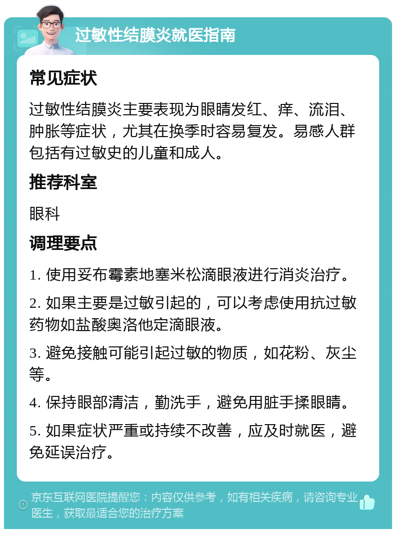 过敏性结膜炎就医指南 常见症状 过敏性结膜炎主要表现为眼睛发红、痒、流泪、肿胀等症状，尤其在换季时容易复发。易感人群包括有过敏史的儿童和成人。 推荐科室 眼科 调理要点 1. 使用妥布霉素地塞米松滴眼液进行消炎治疗。 2. 如果主要是过敏引起的，可以考虑使用抗过敏药物如盐酸奥洛他定滴眼液。 3. 避免接触可能引起过敏的物质，如花粉、灰尘等。 4. 保持眼部清洁，勤洗手，避免用脏手揉眼睛。 5. 如果症状严重或持续不改善，应及时就医，避免延误治疗。