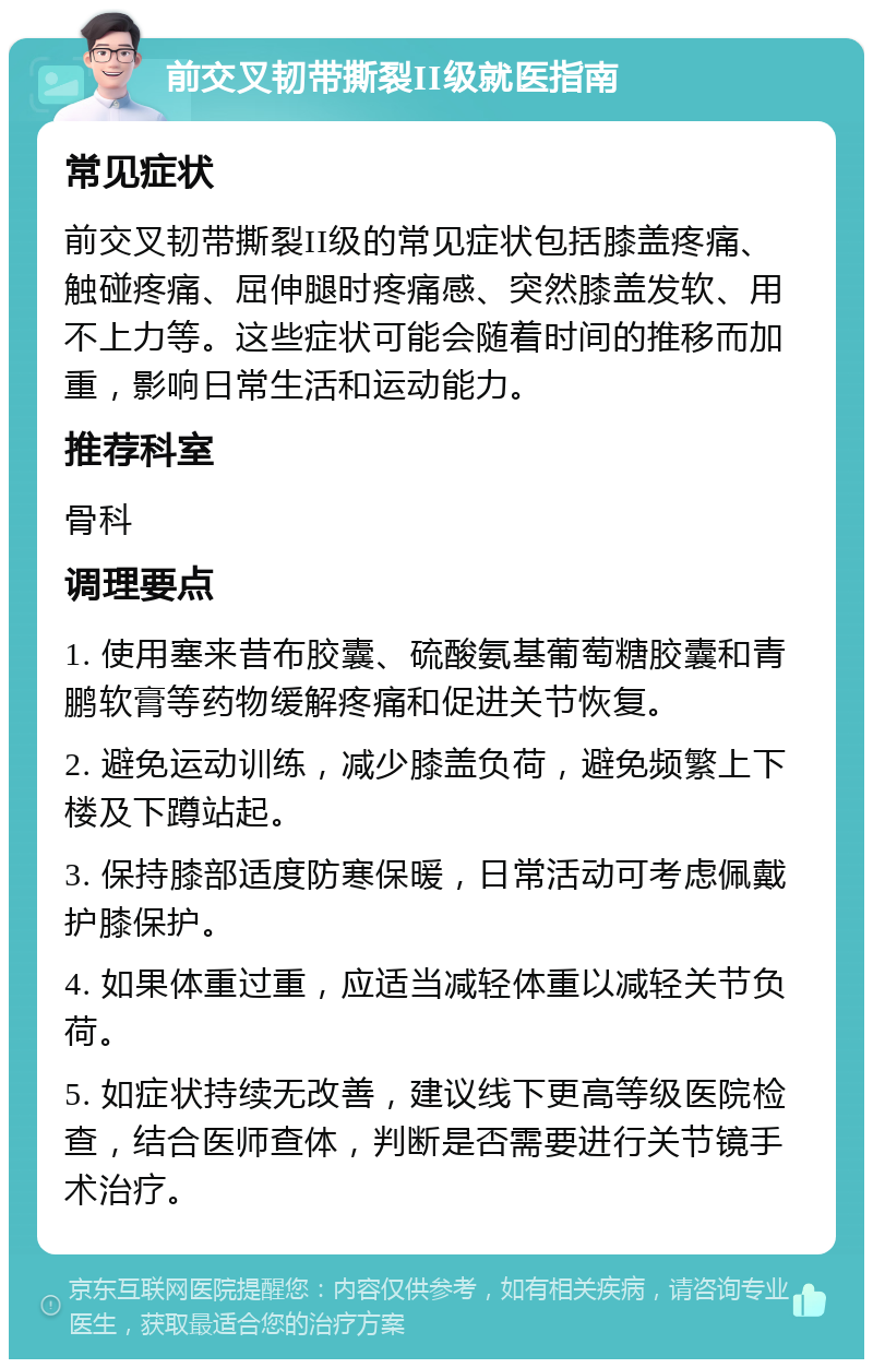 前交叉韧带撕裂II级就医指南 常见症状 前交叉韧带撕裂II级的常见症状包括膝盖疼痛、触碰疼痛、屈伸腿时疼痛感、突然膝盖发软、用不上力等。这些症状可能会随着时间的推移而加重，影响日常生活和运动能力。 推荐科室 骨科 调理要点 1. 使用塞来昔布胶囊、硫酸氨基葡萄糖胶囊和青鹏软膏等药物缓解疼痛和促进关节恢复。 2. 避免运动训练，减少膝盖负荷，避免频繁上下楼及下蹲站起。 3. 保持膝部适度防寒保暖，日常活动可考虑佩戴护膝保护。 4. 如果体重过重，应适当减轻体重以减轻关节负荷。 5. 如症状持续无改善，建议线下更高等级医院检查，结合医师查体，判断是否需要进行关节镜手术治疗。