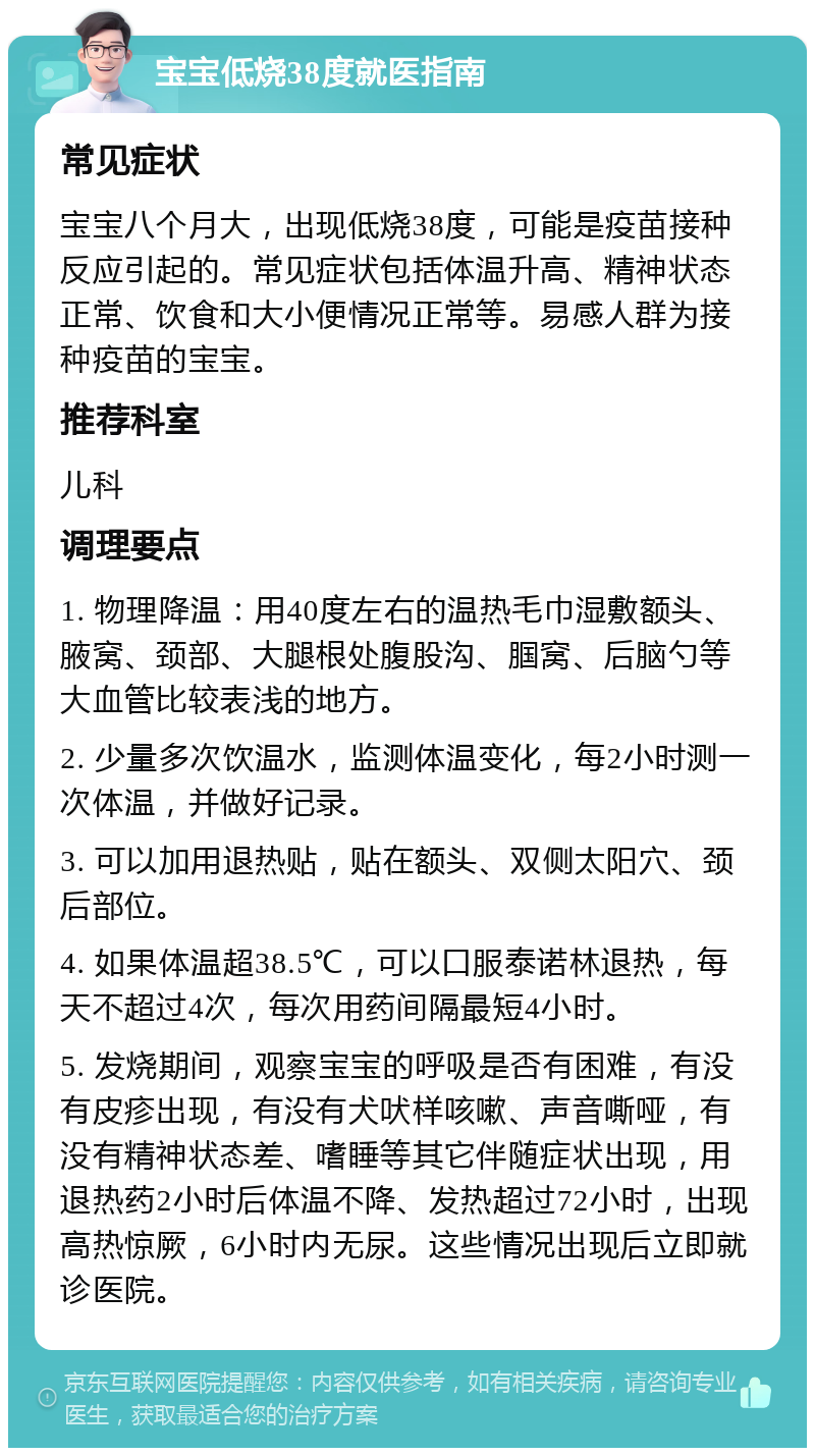 宝宝低烧38度就医指南 常见症状 宝宝八个月大，出现低烧38度，可能是疫苗接种反应引起的。常见症状包括体温升高、精神状态正常、饮食和大小便情况正常等。易感人群为接种疫苗的宝宝。 推荐科室 儿科 调理要点 1. 物理降温：用40度左右的温热毛巾湿敷额头、腋窝、颈部、大腿根处腹股沟、腘窝、后脑勺等大血管比较表浅的地方。 2. 少量多次饮温水，监测体温变化，每2小时测一次体温，并做好记录。 3. 可以加用退热贴，贴在额头、双侧太阳穴、颈后部位。 4. 如果体温超38.5℃，可以口服泰诺林退热，每天不超过4次，每次用药间隔最短4小时。 5. 发烧期间，观察宝宝的呼吸是否有困难，有没有皮疹出现，有没有犬吠样咳嗽、声音嘶哑，有没有精神状态差、嗜睡等其它伴随症状出现，用退热药2小时后体温不降、发热超过72小时，出现高热惊厥，6小时内无尿。这些情况出现后立即就诊医院。