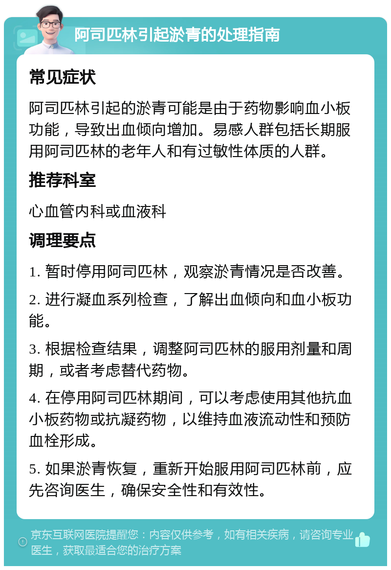 阿司匹林引起淤青的处理指南 常见症状 阿司匹林引起的淤青可能是由于药物影响血小板功能，导致出血倾向增加。易感人群包括长期服用阿司匹林的老年人和有过敏性体质的人群。 推荐科室 心血管内科或血液科 调理要点 1. 暂时停用阿司匹林，观察淤青情况是否改善。 2. 进行凝血系列检查，了解出血倾向和血小板功能。 3. 根据检查结果，调整阿司匹林的服用剂量和周期，或者考虑替代药物。 4. 在停用阿司匹林期间，可以考虑使用其他抗血小板药物或抗凝药物，以维持血液流动性和预防血栓形成。 5. 如果淤青恢复，重新开始服用阿司匹林前，应先咨询医生，确保安全性和有效性。