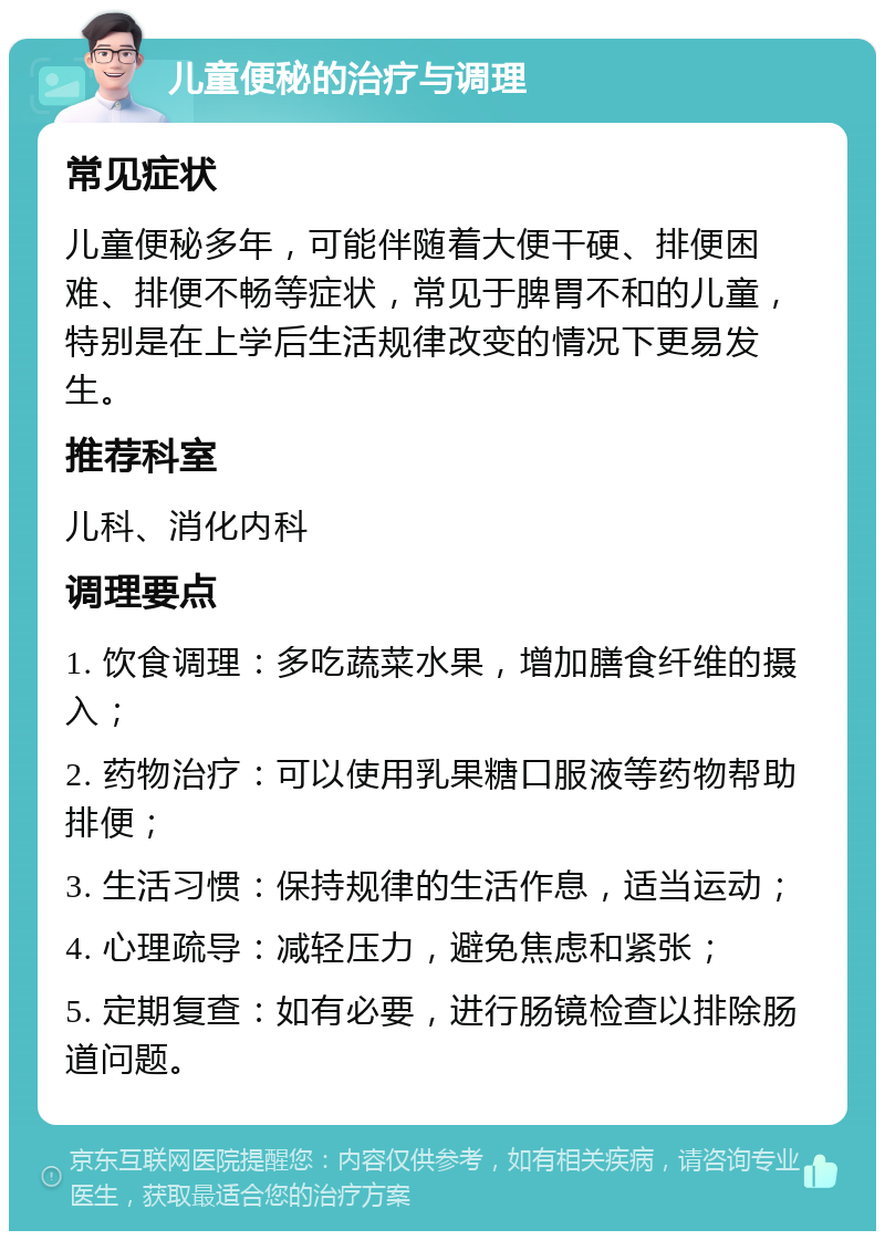 儿童便秘的治疗与调理 常见症状 儿童便秘多年，可能伴随着大便干硬、排便困难、排便不畅等症状，常见于脾胃不和的儿童，特别是在上学后生活规律改变的情况下更易发生。 推荐科室 儿科、消化内科 调理要点 1. 饮食调理：多吃蔬菜水果，增加膳食纤维的摄入； 2. 药物治疗：可以使用乳果糖口服液等药物帮助排便； 3. 生活习惯：保持规律的生活作息，适当运动； 4. 心理疏导：减轻压力，避免焦虑和紧张； 5. 定期复查：如有必要，进行肠镜检查以排除肠道问题。