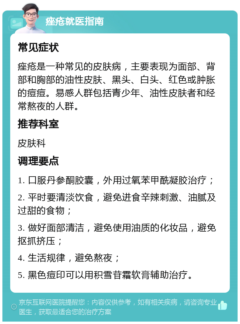 痤疮就医指南 常见症状 痤疮是一种常见的皮肤病，主要表现为面部、背部和胸部的油性皮肤、黑头、白头、红色或肿胀的痘痘。易感人群包括青少年、油性皮肤者和经常熬夜的人群。 推荐科室 皮肤科 调理要点 1. 口服丹参酮胶囊，外用过氧苯甲酰凝胶治疗； 2. 平时要清淡饮食，避免进食辛辣刺激、油腻及过甜的食物； 3. 做好面部清洁，避免使用油质的化妆品，避免抠抓挤压； 4. 生活规律，避免熬夜； 5. 黑色痘印可以用积雪苷霜软膏辅助治疗。