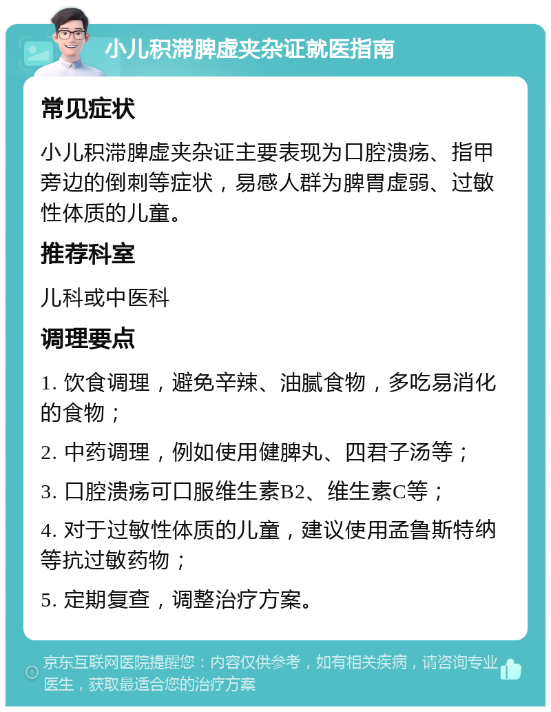 小儿积滞脾虚夹杂证就医指南 常见症状 小儿积滞脾虚夹杂证主要表现为口腔溃疡、指甲旁边的倒刺等症状，易感人群为脾胃虚弱、过敏性体质的儿童。 推荐科室 儿科或中医科 调理要点 1. 饮食调理，避免辛辣、油腻食物，多吃易消化的食物； 2. 中药调理，例如使用健脾丸、四君子汤等； 3. 口腔溃疡可口服维生素B2、维生素C等； 4. 对于过敏性体质的儿童，建议使用孟鲁斯特纳等抗过敏药物； 5. 定期复查，调整治疗方案。