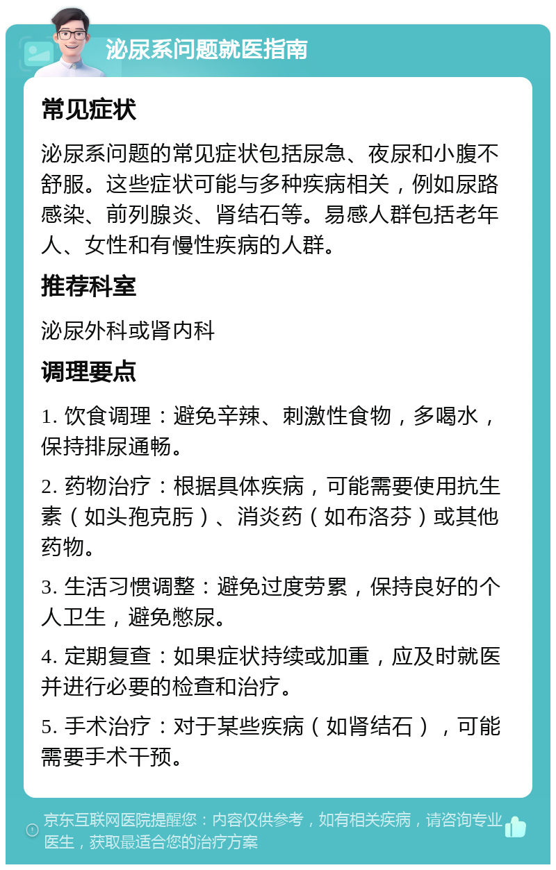 泌尿系问题就医指南 常见症状 泌尿系问题的常见症状包括尿急、夜尿和小腹不舒服。这些症状可能与多种疾病相关，例如尿路感染、前列腺炎、肾结石等。易感人群包括老年人、女性和有慢性疾病的人群。 推荐科室 泌尿外科或肾内科 调理要点 1. 饮食调理：避免辛辣、刺激性食物，多喝水，保持排尿通畅。 2. 药物治疗：根据具体疾病，可能需要使用抗生素（如头孢克肟）、消炎药（如布洛芬）或其他药物。 3. 生活习惯调整：避免过度劳累，保持良好的个人卫生，避免憋尿。 4. 定期复查：如果症状持续或加重，应及时就医并进行必要的检查和治疗。 5. 手术治疗：对于某些疾病（如肾结石），可能需要手术干预。