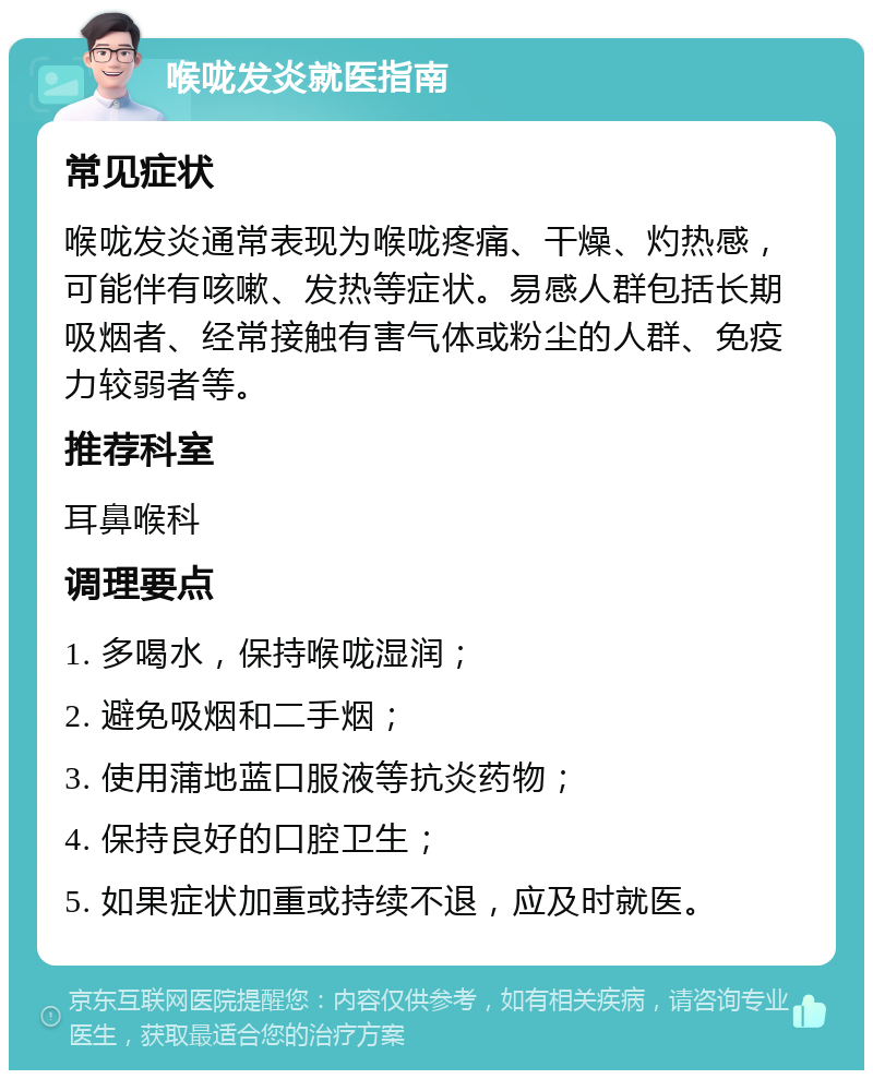 喉咙发炎就医指南 常见症状 喉咙发炎通常表现为喉咙疼痛、干燥、灼热感，可能伴有咳嗽、发热等症状。易感人群包括长期吸烟者、经常接触有害气体或粉尘的人群、免疫力较弱者等。 推荐科室 耳鼻喉科 调理要点 1. 多喝水，保持喉咙湿润； 2. 避免吸烟和二手烟； 3. 使用蒲地蓝口服液等抗炎药物； 4. 保持良好的口腔卫生； 5. 如果症状加重或持续不退，应及时就医。