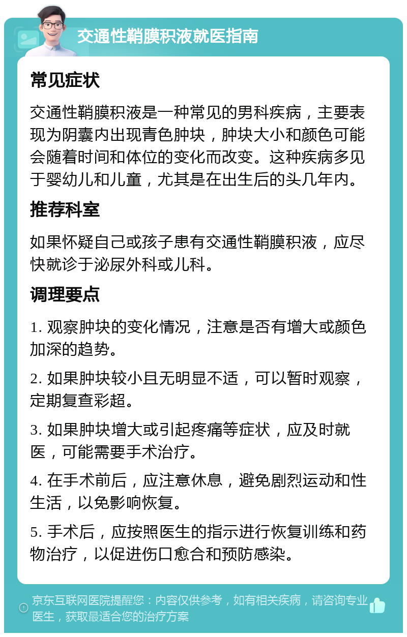 交通性鞘膜积液就医指南 常见症状 交通性鞘膜积液是一种常见的男科疾病，主要表现为阴囊内出现青色肿块，肿块大小和颜色可能会随着时间和体位的变化而改变。这种疾病多见于婴幼儿和儿童，尤其是在出生后的头几年内。 推荐科室 如果怀疑自己或孩子患有交通性鞘膜积液，应尽快就诊于泌尿外科或儿科。 调理要点 1. 观察肿块的变化情况，注意是否有增大或颜色加深的趋势。 2. 如果肿块较小且无明显不适，可以暂时观察，定期复查彩超。 3. 如果肿块增大或引起疼痛等症状，应及时就医，可能需要手术治疗。 4. 在手术前后，应注意休息，避免剧烈运动和性生活，以免影响恢复。 5. 手术后，应按照医生的指示进行恢复训练和药物治疗，以促进伤口愈合和预防感染。