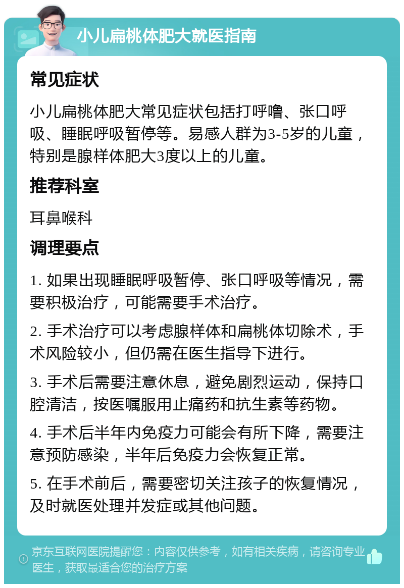 小儿扁桃体肥大就医指南 常见症状 小儿扁桃体肥大常见症状包括打呼噜、张口呼吸、睡眠呼吸暂停等。易感人群为3-5岁的儿童，特别是腺样体肥大3度以上的儿童。 推荐科室 耳鼻喉科 调理要点 1. 如果出现睡眠呼吸暂停、张口呼吸等情况，需要积极治疗，可能需要手术治疗。 2. 手术治疗可以考虑腺样体和扁桃体切除术，手术风险较小，但仍需在医生指导下进行。 3. 手术后需要注意休息，避免剧烈运动，保持口腔清洁，按医嘱服用止痛药和抗生素等药物。 4. 手术后半年内免疫力可能会有所下降，需要注意预防感染，半年后免疫力会恢复正常。 5. 在手术前后，需要密切关注孩子的恢复情况，及时就医处理并发症或其他问题。