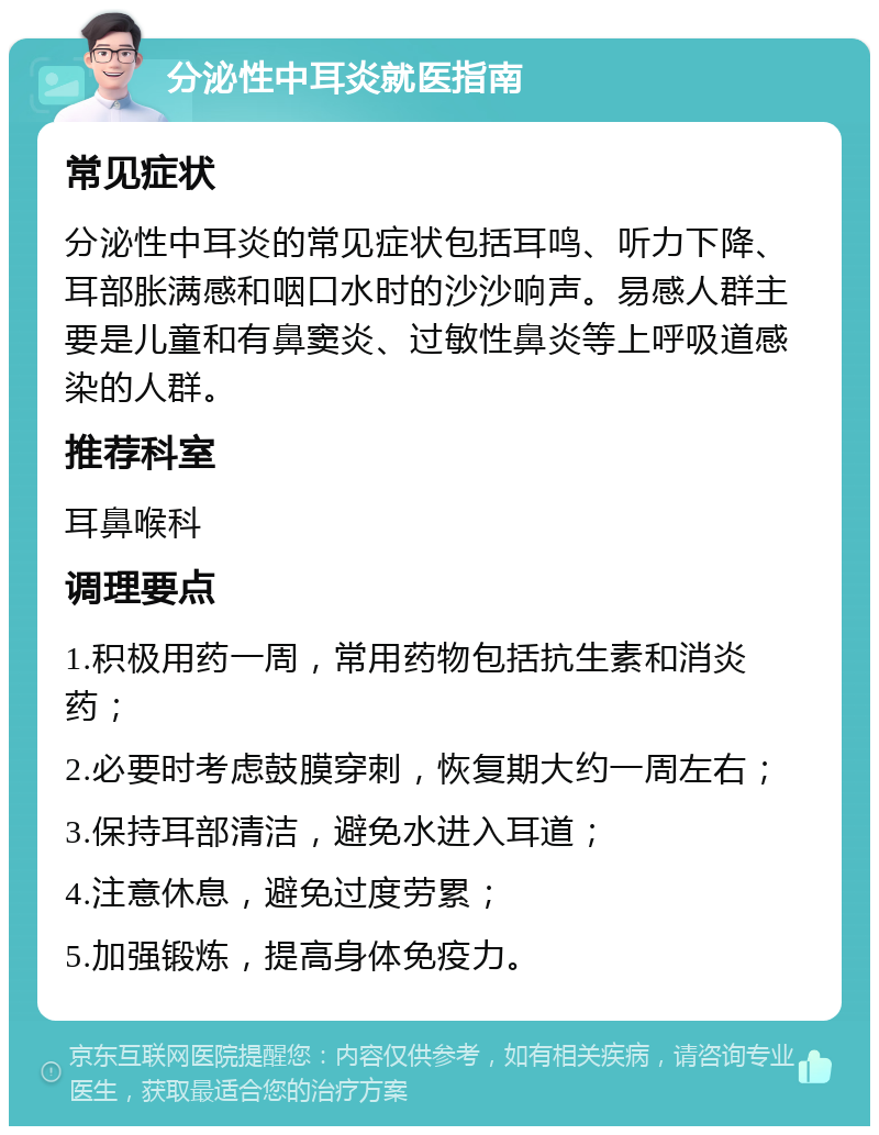 分泌性中耳炎就医指南 常见症状 分泌性中耳炎的常见症状包括耳鸣、听力下降、耳部胀满感和咽口水时的沙沙响声。易感人群主要是儿童和有鼻窦炎、过敏性鼻炎等上呼吸道感染的人群。 推荐科室 耳鼻喉科 调理要点 1.积极用药一周，常用药物包括抗生素和消炎药； 2.必要时考虑鼓膜穿刺，恢复期大约一周左右； 3.保持耳部清洁，避免水进入耳道； 4.注意休息，避免过度劳累； 5.加强锻炼，提高身体免疫力。