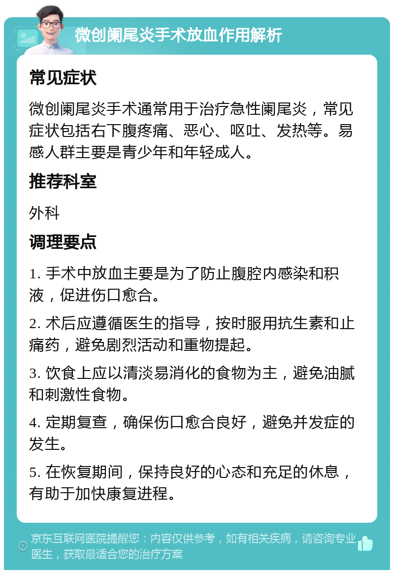 微创阑尾炎手术放血作用解析 常见症状 微创阑尾炎手术通常用于治疗急性阑尾炎，常见症状包括右下腹疼痛、恶心、呕吐、发热等。易感人群主要是青少年和年轻成人。 推荐科室 外科 调理要点 1. 手术中放血主要是为了防止腹腔内感染和积液，促进伤口愈合。 2. 术后应遵循医生的指导，按时服用抗生素和止痛药，避免剧烈活动和重物提起。 3. 饮食上应以清淡易消化的食物为主，避免油腻和刺激性食物。 4. 定期复查，确保伤口愈合良好，避免并发症的发生。 5. 在恢复期间，保持良好的心态和充足的休息，有助于加快康复进程。