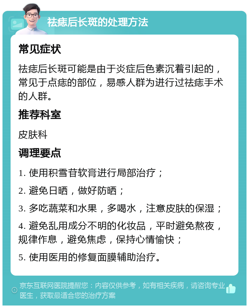 祛痣后长斑的处理方法 常见症状 祛痣后长斑可能是由于炎症后色素沉着引起的，常见于点痣的部位，易感人群为进行过祛痣手术的人群。 推荐科室 皮肤科 调理要点 1. 使用积雪苷软膏进行局部治疗； 2. 避免日晒，做好防晒； 3. 多吃蔬菜和水果，多喝水，注意皮肤的保湿； 4. 避免乱用成分不明的化妆品，平时避免熬夜，规律作息，避免焦虑，保持心情愉快； 5. 使用医用的修复面膜辅助治疗。