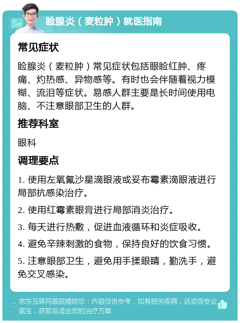 睑腺炎（麦粒肿）就医指南 常见症状 睑腺炎（麦粒肿）常见症状包括眼睑红肿、疼痛、灼热感、异物感等。有时也会伴随着视力模糊、流泪等症状。易感人群主要是长时间使用电脑、不注意眼部卫生的人群。 推荐科室 眼科 调理要点 1. 使用左氧氟沙星滴眼液或妥布霉素滴眼液进行局部抗感染治疗。 2. 使用红霉素眼膏进行局部消炎治疗。 3. 每天进行热敷，促进血液循环和炎症吸收。 4. 避免辛辣刺激的食物，保持良好的饮食习惯。 5. 注意眼部卫生，避免用手揉眼睛，勤洗手，避免交叉感染。